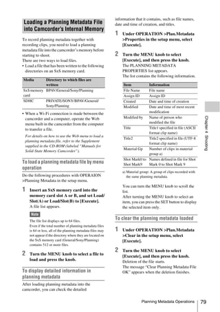 information that it contains, such as file names,
 Loading a Planning Metadata File                           date and time of creation, and titles.
 into Camcorder’s Internal Memory
                                                            1   Under OPERATION >Plan.Metadata
To record planning metadata together with                       >Properties in the setup menu, select
recording clips, you need to load a planning                    [Execute].
metadata file into the camcorder’s memory before
starting to shoot.                                          2   Turn the MENU knob to select
There are two ways to load files.                               [Execute], and then press the knob.
• Load a file that has been written to the following            The PLANNING METADATA
  directories on an SxS memory card.                            PROPERTIES list appears.
                                                                The list contains the following information.
Media      Directory to which files are
           written                                               Item          Information
SxS memory BPAV/General/Sony/Planning                            File Name     File name
card                                                             Assign ID     Assign ID
SDHC       PRIVATE/SONY/BPAV/General/                            Created       Date and time of creation
           Sony/Planning                                         Modified      Date and time of most recent
• When a Wi-Fi connection is made between the                                  modification




                                                                                                                     Chapter 4 Shooting
  camcorder and a computer, operate the Web                      Modified by   Name of person who
  menu built in the camcorder from the computer                                modified the file
  to transfer a file.                                            Title         Title1 specified in file (ASCII
                                                                               format clip name)
 For details on how to use the Web menu to load a
                                                                 Title2        Title2 specified in file (UTF-8
 planning metadata file, refer to the Supplement
                                                                               format clip name)
 supplied in the CD-ROM (labeled “Manuals for
                                                                 Material Gp   Number of clips in material
 Solid-State Memory Camcorder”).
                                                                               group a)
                                                                 Shot Mark0 to Names defined in file for Shot
To load a planning metadata file by menu                         Shot Mark9    Mark 0 to Shot Mark 9
operation
                                                                a) Material group: A group of clips recorded with
Do the following procedures with OPERAION                          the same planning metadata.
>Planning Metadata in the setup menu.
                                                                You can turn the MENU knob to scroll the
1   Insert an SxS memory card into the                          list.
    memory card slot A or B, and set Load/                      After turning the MENU knob to select an
    Slot(A) or Load/Slot(B) to [Execute].                       item, you can press the SET button to display
    A file list appears.                                        the selected item only.
     Note
    The file list displays up to 64 files.
                                                            To clear the planning metadata loaded
    Even if the total number of planning metadata files
    is 64 or less, all of the planning metadata files may   1   Under OPERATION >Plan.Metadata
    not appear if the directory where they are located on       >Clear in the setup menu, select
    the SxS memory card (General/Sony/Planning)                 [Execute].
    contains 512 or more files.
                                                            2   Turn the MENU knob to select
2   Turn the MENU knob to select a file to                      [Execute], and then press the knob.
    load and press the knob.                                    Deletion of the file starts.
                                                                The message “Clear Planning Metadata File
To display detailed information in                              OK” appears when the deletion finishes.
planning metadata
After loading planning metadata into the
camcorder, you can check the detailed

                                                                             Planning Metadata Operations           79
 