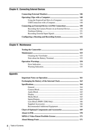 Chapter 8 : Connecting External Devices

                   Connecting External Monitors ............................................................... 146
                   Operating Clips with a Computer.......................................................... 148
                         Using the ExpressCard Slot of a Computer .................................. 148
                         USB Connection with a Computer................................................ 148
                   Connecting an External Device (i.LINK Connection)..........................                                  150
                         Recording the Camera Picture on an External Device..................                                   150
                         Nonlinear Editing ..........................................................................           151
                         Recording External Input Signals .................................................                     151
                   Configuring a Shooting and Recording System .................................... 152



    Chapter 9 : Maintenance

                   Testing the Camcorder............................................................................ 153
                   Maintenance ............................................................................................. 153
                         Cleaning the Viewfinder ............................................................... 153
                         Note about the Battery Terminal................................................... 153
                   Operation Warnings ................................................................................ 154
                         Error Indication ............................................................................. 154
                         Warning Indication........................................................................ 155


    Appendix
                   Important Notes on Operation ............................................................... 161
                   Exchanging the Battery of the Internal Clock ...................................... 163
                   Specifications............................................................................................   164
                           General ..........................................................................................   164
                           Camera Block................................................................................         164
                           Audio Block ..................................................................................       165
                           Display ..........................................................................................   165
                           Media Block ..................................................................................       165
                           Inputs/Outputs ...............................................................................       165
                           Lens Block (PMW-320K Only) ....................................................                      166
                           Supplied Accessories ....................................................................            166
                           Recommended Additional Equipment ..........................................                          166
                   Chart of Optional Components and Accessories .................................. 169
                   About i.LINK ........................................................................................... 170
                   MPEG-2 Video Patent Portfolio License ............................................... 171
                   About Bitmap Fonts ................................................................................ 171


8    Table of Contents
 
