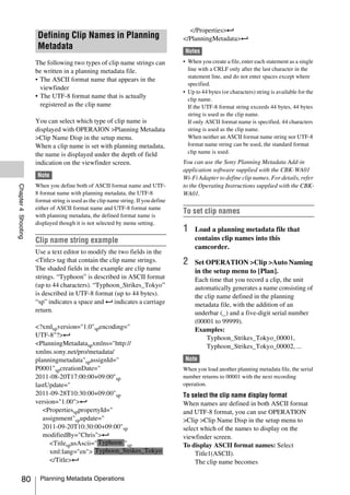 </Properties>3
                      Defining Clip Names in Planning                               </PlanningMetadata>3
                      Metadata                                                       Notes
                     The following two types of clip name strings can               • When you create a file, enter each statement as a single
                     be written in a planning metadata file.                          line with a CRLF only after the last character in the
                                                                                      statement line, and do not enter spaces except where
                     • The ASCII format name that appears in the
                                                                                      specified.
                       viewfinder
                                                                                    • Up to 44 bytes (or characters) string is available for the
                     • The UTF-8 format name that is actually                         clip name.
                       registered as the clip name                                    If the UTF-8 format string exceeds 44 bytes, 44 bytes
                                                                                      string is used as the clip name.
                     You can select which type of clip name is                        If only ASCII format name is specified, 44 characters
                     displayed with OPERAION >Planning Metadata                       string is used as the clip name.
                     >Clip Name Disp in the setup menu.                               When neither an ASCII format name string nor UTF-8
                     When a clip name is set with planning metadata,                  format name string can be used, the standard format
                     the name is displayed under the depth of field                   clip name is used.
                     indication on the viewfinder screen.                           You can use the Sony Planning Metadata Add-in
                                                                                    application software supplied with the CBK-WA01
                      Note                                                          Wi-Fi Adapter to define clip names. For details, refer
                     When you define both of ASCII format name and UTF-             to the Operating Instructions supplied with the CBK-
Chapter 4 Shooting




                     8 format name with planning metadata, the UTF-8                WA01.
                     format string is used as the clip name string. If you define
                     either of ASCII format name and UTF-8 format name
                     with planning metadata, the defined format name is
                                                                                    To set clip names
                     displayed though it is not selected by menu setting.
                                                                                    1    Load a planning metadata file that
                     Clip name string example                                            contains clip names into this
                                                                                         camcorder.
                     Use a text editor to modify the two fields in the
                     <Title> tag that contain the clip name strings.                2    Set OPERATION >Clip >Auto Naming
                     The shaded fields in the example are clip name                      in the setup menu to [Plan].
                     strings. “Typhoon” is described in ASCII format                     Each time that you record a clip, the unit
                     (up to 44 characters). “Typhoon_Strikes_Tokyo”                      automatically generates a name consisting of
                     is described in UTF-8 format (up to 44 bytes).                      the clip name defined in the planning
                     “sp” indicates a space and 3 indicates a carriage                   metadata file, with the addition of an
                     return.                                                             underbar (_) and a five-digit serial number
                                                                                         (00001 to 99999).
                     <?xmlspversion="1.0"spencoding="                                    Examples:
                     UTF-8"?>3                                                                Typhoon_Strikes_Tokyo_00001,
                     <PlanningMetadataspxmlns="http://                                        Typhoon_Strikes_Tokyo_00002, ...
                     xmlns.sony.net/pro/metadata/
                     planningmetadata"spassignId="                                   Note
                     P0001"spcreationDate="                                         When you load another planning metadata file, the serial
                     2011-08-20T17:00:00+09:00"sp                                   number returns to 00001 with the next recording
                     lastUpdate="                                                   operation.
                     2011-09-28T10:30:00+09:00"sp                                   To select the clip name display format
                     version="1.00">3                                               When names are defined in both ASCII format
                        <PropertiessppropertyId="                                   and UTF-8 format, you can use OPERATION
                        assignment"spupdate="                                       >Clip >Clip Name Disp in the setup menu to
                        2011-09-20T10:30:00+09:00"sp                                select which of the names to display on the
                        modifiedBy="Chris">3                                        viewfinder screen.
                           <TitlespusAscii=" Typhoon "sp                            To display ASCII format names: Select
                           xml:lang="en"> Typhoon_Strikes_Tokyo                         Title1(ASCII).
                           </Title>3                                                    The clip name becomes

          80           Planning Metadata Operations
 
