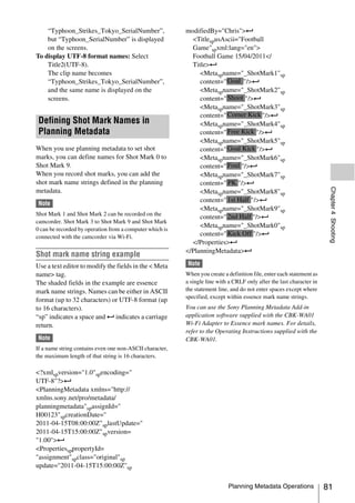“Typhoon_Strikes_Tokyo_SerialNumber”,                 modifiedBy="Chris">3
    but “Typhoon_SerialNumber” is displayed                 <TitlespusAscii="Football
    on the screens.                                         Game"spxml:lang="en">
To display UTF-8 format names: Select                       Football Game 15/04/2011</
    Title2(UTF-8).                                          Title>3
    The clip name becomes                                      <Metaspname="_ShotMark1"sp
    “Typhoon_Strikes_Tokyo_SerialNumber”,                      content=" Goal "/>3
    and the same name is displayed on the                      <Metaspname="_ShotMark2"sp
    screens.                                                   content=" Shoot "/>3
                                                               <Metaspname="_ShotMark3"sp
                                                               content=" Corner Kick "/>3
 Defining Shot Mark Names in                                   <Metaspname="_ShotMark4"sp
 Planning Metadata                                             content=" Free Kick "/>3
                                                               <Metaspname="_ShotMark5"sp
When you use planning metadata to set shot                     content=" Goal Kick "/>3
marks, you can define names for Shot Mark 0 to                 <Metaspname="_ShotMark6"sp
Shot Mark 9.                                                   content=" Foul "/>3
When you record shot marks, you can add the                    <Metaspname="_ShotMark7"sp
shot mark name strings defined in the planning                 content=" PK "/>3




                                                                                                                        Chapter 4 Shooting
metadata.                                                      <Metaspname="_ShotMark8"sp
                                                               content=" 1st Half "/>3
 Note
                                                               <Metaspname="_ShotMark9"sp
Shot Mark 1 and Shot Mark 2 can be recorded on the
                                                               content=" 2nd Half "/>3
camcorder. Shot Mark 3 to Shot Mark 9 and Shot Mark
                                                               <Metaspname="_ShotMark0"sp
0 can be recorded by operation from a computer which is
connected with the camcorder via Wi-Fi.                        content=" Kick Off "/>3
                                                            </Properties>3
                                                          </PlanningMetadata>3
Shot mark name string example
Use a text editor to modify the fields in the < Meta       Note
name> tag.                                                When you create a definition file, enter each statement as
The shaded fields in the example are essence              a single line with a CRLF only after the last character in
mark name strings. Names can be either in ASCII           the statement line, and do not enter spaces except where
                                                          specified, except within essence mark name strings.
format (up to 32 characters) or UTF-8 format (up
to 16 characters).                                        You can use the Sony Planning Metadata Add-in
“sp” indicates a space and 3 indicates a carriage         application software supplied with the CBK-WA01
return.                                                   Wi-Fi Adapter to Essence mark names. For details,
                                                          refer to the Operating Instructions supplied with the
 Note                                                     CBK-WA01.
If a name string contains even one non-ASCII character,
the maximum length of that string is 16 characters.

<?xmlspversion="1.0"spencoding="
UTF-8"?>3
<PlanningMetadata xmlns="http://
xmlns.sony.net/pro/metadata/
planningmetadata"spassignId="
H00123"spcreationDate="
2011-04-15T08:00:00Z"splastUpdate="
2011-04-15T15:00:00Z"spversion=
"1.00">3
<PropertiessppropertyId=
"assignment"spclass="original"sp
update="2011-04-15T15:00:00Z"sp


                                                                            Planning Metadata Operations               81
 