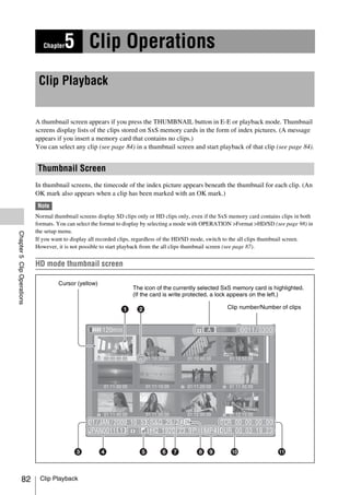 Chapter   5 Clip Operations
                             Clip Playback


                            A thumbnail screen appears if you press the THUMBNAIL button in E-E or playback mode. Thumbnail
                            screens display lists of the clips stored on SxS memory cards in the form of index pictures. (A message
                            appears if you insert a memory card that contains no clips.)
                            You can select any clip (see page 84) in a thumbnail screen and start playback of that clip (see page 84).


                             Thumbnail Screen
                            In thumbnail screens, the timecode of the index picture appears beneath the thumbnail for each clip. (An
                            OK mark also appears when a clip has been marked with an OK mark.)
                            Note
                            Normal thumbnail screens display SD clips only or HD clips only, even if the SxS memory card contains clips in both
                            formats. You can select the format to display by selecting a mode with OPERATION >Format >HD/SD (see page 98) in
                            the setup menu.
Chapter 5 Clip Operations




                            If you want to display all recorded clips, regardless of the HD/SD mode, switch to the all clips thumbnail screen.
                            However, it is not possible to start playback from the all clips thumbnail screen (see page 87).


                            HD mode thumbnail screen

                                     Cursor (yellow)
                                                                    The icon of the currently selected SxS memory card is highlighted.
                                                                    (If the card is write protected, a lock appears on the left.)

                                                                                                           Clip number/Number of clips




              82             Clip Playback
 