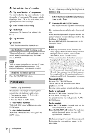 c Date and start time of recording
                                                                                   To play clips sequentially starting from a
                            d Clip name/Number of components                       selected clip
                            The number after the clip name (delimited by /) is
                            the number of components. This appears only for        1    Select the thumbnail of the clip that you
                            clips larger than 2 GB in size, which have been             want to play first.
                            split into smaller files for storage.
                                                                                   2    Press the PLAY/PAUSE button.
                            e Video format of recording                                 Play begins from the top of the selected clip.

                            f File format                                          Play continues through all clips after the selected
                            Indicates the file format of the selected clip         clip.
                            (AVI).                                                 When the last clip has been played to the end, the
                                                                                   camcorder enters pause (still image) mode at the
                            g Clip duration                                        last frame of the last clip.
                                                                                   Press the THUMBNAIL button to return to the
                            h Timecode                                             thumbnail screen.
                            This is the timecode of the index picture.
                                                                                    Notes
                            To switch between SxS memory cards                     • There may be momentary picture breakup or still
                                                                                     image display at the transition from one clip to another.
                            When two SxS memory cards are loaded, you can            During this time, the playback controls and the
                            switch between them by pressing the SLOT                 THUMBNAIL button cannot be operated.
                            SELECT button.                                         • When you select a clip in the thumbnail screen and
                                                                                     begin playback, there may be momentary picture
                            Note                                                     breakup at the top of the clip. To view the top of the
Chapter 5 Clip Operations




                            While an expand thumbnail screen (see page 91) or an     clip without breakup, put the camcorder into playback
                            essence mark thumbnail screen (see page 92) is           mode, pause, use the PREV button to return to the top
                            displayed, SxS memory cards cannot be switched.          of the clip, and start playback again.
                                                                                   • On SxS memory cards that contain both HD-mode and
                                                                                     SD-mode clips, you cannot play all clips in sequence.
                            To hide the thumbnail screen                             For example, while an HD mode thumbnail screen is
                            Press the THUMBNAIL button.                              displayed, only HD mode clips are played in sequence.
                                                                                   To pause playback
                                                                                   Press the PLAY/PAUSE button.
                             Playing Clips
                                                                                   The PLAY/PAUSE indicator flashes while
                                                                                   playback is paused.
                            To select clip thumbnails                              Press the button again to return to playback mode.
                            Do one of the following to move the yellow             To play at high speed
                            cursor to the clip that you want to select.            Press the F FWD button (see page 20) or the
                            • Press an arrow button (J, j, K, k).                  F REV button (see page 20).
                            • Turn the MENU knob.                                  To return to normal playback, press the PLAY/
                            • Press the PREV or NEXT button.                       PAUSE button.
                            To select the first thumbnail                          To stop playback
                            With the F REV button held down, press the             Press the STOP button: Playback stops and the
                            PREV button.                                               camcorder enters E-E mode.
                            To select the last thumbnail                           Press the THUMBNAIL button: Playback stops
                            With the F FWD button held down, press the                 and the thumbnail screen (see page 82)
                            NEXT button.                                               appears in the viewfinder.

                                                                                   Playback also stops if you eject the memory card.
                                                                                   In this case, the camera picture appears in the
                                                                                   viewfinder.


              84             Clip Playback
 