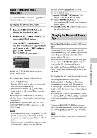 Basic THUMBNAIL Menu                                       To hide the clip properties screen
Operations                                                 Do one of the following.
                                                           Press the RESET/RETURN button: This
See “Basic Setup Menu Operations” (page 96) for                returns to the THUMBNAIL menu.
information about menu operations.                         Press the THUMBNAIL button: The
                                                               camcorder enters E-E mode, and the camera
To display the THUMBNAIL menu                                  picture appears.
                                                           Press the PLAY/PAUSE button: Playback from
1    Press the THUMBNAIL button to                             the selected clip starts.
     display the thumbnail screen.

2    Set the MENU ON/OFF switch to ON,
                                                            Changing the Thumbnail Screen
     or press the MENU button.                              Type
3    Turn the MENU knob to select “TH”,
                                                           To display OK clip thumbnails (HD mode
     and then press the knob. Or press the J
                                                           only)
     or j button to select “TH”, and then
     press the SET button.                                 From among all clips stored on the currently
     The THUMBNAIL menu appears.                           selected SxS memory card, the OK clip thumbnail
                                                           screen displays only clips which have been
                                                           marked with an OK mark.
                                                           When the normal thumbnail screen is displayed,
                                                           you can select THUMBNAIL >Filter Clips to
                                                           switch to the OK clip thumbnail screen.




                                                                                                                     Chapter 5 Clip Operations
                                                           See “Adding and Deleting OK Marks (HD Mode
                                                           Only)” (page 89) for information about how to add
To hide the THUMBNAIL menu, press the                      OK marks.
MENU button again.
                                                           To display the all clips thumbnail screen
To select menu items and sub-items                         The all clips thumbnail screen displays
Do one of the following.                                   thumbnails of all of the clips on the selected
• Turn the MENU knob to select an item or sub-             memory card, including both HD-mode and
  item, and then press the knob.                           SD-mode clips. This is useful when you want to
• Press the arrow buttons (J, j, K, k) to                  check whether the memory card contains clips in
  select an item or sub-item, and then press the           another mode.
  SET button.                                              You can switch to the all clips thumbnail screen
According to the selected item or sub-item, a              by selecting THUMBNAIL >All Clip Thumbnail
selection list or a clip properties screen appears         in the setup menu in the normal thumbnails
(see page 88).                                             screen.
To return to the previous state, push the MENU
CANCEL/PRST/ESCAPE switch down to the                      Pressing the RESET/RETURN button returns
ESCAPE side.                                               you to the normal thumbnails screen, where you
                                                           can perform playback and other clip operations.
 Notes
• When an SxS memory card is write protected, it is not    Note
  possible to copy, delete, or divide clips, to change
                                                           You cannot start playback from the all clips thumbnail
  index pictures, or to add and delete OK marks and shot
                                                           screen.
  marks.
• Some items cannot be selected, depending on the state
  of the camcorder when the menu was displayed.




                                                                                      Thumbnail Operations          87
 