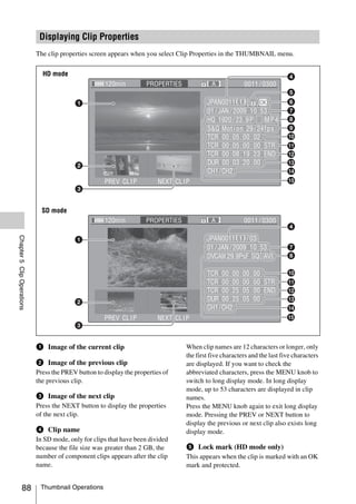 Displaying Clip Properties
                            The clip properties screen appears when you select Clip Properties in the THUMBNAIL menu.


                              HD mode




                              SD mode
Chapter 5 Clip Operations




                            a Image of the current clip                          When clip names are 12 characters or longer, only
                                                                                 the first five characters and the last five characters
                            b Image of the previous clip                         are displayed. If you want to check the
                            Press the PREV button to display the properties of   abbreviated characters, press the MENU knob to
                            the previous clip.                                   switch to long display mode. In long display
                                                                                 mode, up to 53 characters are displayed in clip
                            c Image of the next clip                             names.
                            Press the NEXT button to display the properties      Press the MENU knob again to exit long display
                            of the next clip.                                    mode. Pressing the PREV or NEXT button to
                                                                                 display the previous or next clip also exists long
                            d Clip name                                          display mode.
                            In SD mode, only for clips that have been divided
                            because the file size was greater than 2 GB, the     e Lock mark (HD mode only)
                            number of component clips appears after the clip     This appears when the clip is marked with an OK
                            name.                                                mark and protected.


              88             Thumbnail Operations
 