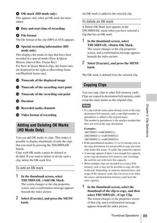 f OK mark (HD mode only)                            An OK mark is added to the selected clip.
This appears only when an OK mark has been
added.                                              To delete an OK mark
                                                    A Delete OK Mark item appears in the
g Date and start time of recording
                                                    THUMBNAIL menu when you have selected a
h File format                                       clip that has an OK mark.
The file format of the clip (MP4 or AVI) appears.   1    In the thumbnail screen, select
i Special recording information (HD                      THUMBNAIL >Delete OK Mark.
                                                         The screen changes to the clip properties
  mode only)
                                                         screen, and a confirmation message appears
This displays the mode of clips that have been
                                                         beneath the index picture.
recorded in a special mode (Slow & Quick
Motion, Interval Rec, Frame Rec).                   2    Select [Execute], and press the MENU
For Slow & Quick Motion clips, the frame rates           knob.
are displayed to the right as [Recording frame
rate/Playback frame rate].                          The OK mark is deleted from the selected clip.
j Timecode of the displayed image

k Timecode of the recording start point
                                                     Copying Clips
                                                    You can copy clips to other SxS memory cards.
l Timecode of the recording end point
                                                    Clips are copied to destination SxS memory cards
m Duration                                          using the same names as the original clips.




                                                                                                                   Chapter 5 Clip Operations
                                                     Notes
n Recorded audio channels
                                                    • If a clip with the same name already exists at the copy
                                                      destination SxS memory card, a one-digit number in
o Video format of recording
                                                      parentheses is added to the original name.
                                                      The number in parentheses is the smallest number that
                                                      does not exist at the copy destination.
 Adding and Deleting OK Marks
                                                      Examples:
 (HD Mode Only)                                       ABCD0002tABCD0002(1)
                                                      ABCD0002(1)tABCD0002(2)
You can add OK marks to clips. This makes it
                                                      ABCD0005(3)tABCD0005(4)
possible to display thumbnails of only the clips    • If the parenthetical numbers (1) to (9) already exist at
that you need by pressing the THUMBNAIL               the copy destination, it is not possible to copy any more
button.                                               clips under that name. (A tenth clip cannot be copied.)
Clips with OK marks cannot be deleted or            • A message appears if there is not enough free capacity
divided. If you want to delete or divide such a       at the copy destination SxS memory card. Exchange
clip, delete the OK mark first.                       the card for one with more free capacity.
                                                    • When multiple clips are recorded in a source SxS
                                                      memory card, it may not be possible to copy all clips
To add an OK mark
                                                      to the end. Depending on memory characteristics and
                                                      usage of the memory cards, this can occur even when
1   In the thumbnail screen, select                   the source and destination memory cards have the
    THUMBNAIL >Add OK Mark.                           same capacity.
    The screen changes to the clip properties
    screen, and a confirmation message appears      1    In the thumbnail screen, select the
    beneath the index picture.                           thumbnail of the clip to copy, and then
                                                         select THUMBNAIL >Copy Clip.
2   Select [Execute], and press the MENU                 The screen changes to the properties screen
    knob.                                                of that clip, and a confirmation message
                                                         appears beneath the index picture.


                                                                                 Thumbnail Operations             89
 