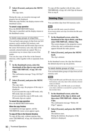 2   Select [Execute], and press the MENU             To copy all files together with all clips, select
                                knob.                                            THUMBNAIL >Copy All >All Clips & General
                                The copy starts.                                 Files in step 1.

                            During the copy, an execution message and
                            progress bar are displayed.                           Deleting Clips
                            When the copy finishes, the display returns to the
                                                                                 You can delete clips from SxS memory cards.
                            thumbnail screen.
                            To cancel a copy operation                            Note
                            Press the RESET/RETURN button.                       HD clips with OK marks cannot be deleted.
                            The copy is cancelled, and the display returns to    If you want to delete such clips, first delete the OK marks
                            the thumbnail screen.                                (see page 89).


                            To batch copy groups of clips/files                  1    In the thumbnail screen, select the
                                                                                      thumbnail of the clip to delete, and then
                            You can batch copy groups of clips from one SxS           select THUMBNAIL >Delete Clip.
                            memory card to another SxS memory card.                   The screen changes to the properties screen
                            When both HD-mode and SD-mode clips exist on              of that clip, and a confirmation message
                            the source SxS memory card, only clips in the             appears beneath the index picture.
                            currently selected mode are copied. This is a
                            convenient way to extract clips in one of the        2    Select [Execute], and press the MENU
                            modes.                                                    knob.
                            You can also copy of the files in the General             The clip is deleted.
                            directory, either together with or separately from
                            clips.                                               In the thumbnail screen, the clips that followed
Chapter 5 Clip Operations




                                                                                 the deleted clip move up one position.
                            1   In the thumbnail screen, select the
                                thumbnails of the clips to copy and then
                                                                                 To batch delete groups of clips
                                select THUMBNAIL >Copy All >All
                                Clips.                                           You can batch delete groups of clips from an SxS
                                The confirmation message “Copy All Clip?”        memory card.
                                appears.                                          Notes

                            2   Select [Execute], and press the MENU             • When both HD-mode and SD-mode clips exist on the
                                                                                   SxS memory card, only clips in the currently selected
                                knob.                                              mode are deleted.
                                The copy starts.                                 • In HD mode, clips with OK marks are not deleted,
                                During the copy, the progress of the copy is       even when a deletion is executed for a group of clips
                                displayed.                                         that includes them.
                                If you executed the copy in HD mode, only
                                HD-mode clips are copied.                        1    In the thumbnail screen, select the
                                If you executed the copy in SD mode, only             thumbnails of the clips to delete and
                                SD-mode clips are copied.                             then select THUMBNAIL >Delete All
                            To cancel the copy operation                              Clips.
                            Press the RESET/RETURN button.                            The confirmation message “Delete All
                                                                                      Clips?” appears.
                            When the copy finishes
                            A completion message appears, and the                2    Select [Execute], and press the MENU
                            THUMBNAIL menu screen appears again.                      knob.
                            To copy all files in the General directory                The deletion starts.
                            To copy all files only, without copying clips,            During the deletion, the progress of the
                            select THUMBNAIL >Copy All >General Files                 deletion is displayed.
                            in step 1.


              90             Thumbnail Operations
 