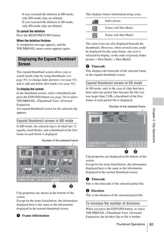If you executed the deletion in HD mode,      This displays frame information using icons.
        only HD-mode clips are deleted.
        If you executed the deletion in SD mode,                       Index picture
        only SD-mode clips are deleted.
                                                                       Frame with Shot Mark1
To cancel the deletion
                                                            S1
Press the RESET/RETURN button.                              S2         Frame with Shot Mark2

When the deletion finishes
A completion message appears, and the                 The same icons are also displayed beneath the
THUMBNAIL menu screen appears again.                  thumbnails. However, when several icons could
                                                      be displayed for the same frame, one icon is
                                                      selected for display, in the order of priority Index
 Displaying the Expand Thumbnail                      picture > Shot Mark1 > Shot Mark2.
 Screen                                               b Timecode
The expand thumbnail screen allows you to             This displays the timecode of the selected frame
search inside clips by using thumbnails (see          in the expand thumbnail screen.
page 85), to change index pictures (see page 93),
and to add and delete shot marks (see page 92).       Expand thumbnail screen in SD mode
To display the screen                                 In SD mode, only in the case of clips that have
In the thumbnail screen, select a thumbnail and       been split into partial files because the file size
press the EXPAND button (see page 20) or select       was larger than 2 GB, a thumbnail of the first
THUMBNAIL >Thumbnail View >Forward                    frame of each partial file is displayed.
Expansion.
                                                                          Number of the selected frame
An expand thumbnail screen for the selected clip




                                                                                                              Chapter 5 Clip Operations
appears.

Expand thumbnail screen in HD mode
In HD mode, the selected clip is divided into 12
equally-sized blocks, and a thumbnail of the first
frame in each block is displayed.

                       Number of the selected frame




                                                      Clip properties are displayed at the bottom of the
                                                      screen.
   S1            S2
                                                      Except for the items listed below, the information
                                                      displayed here is the same as the information
                                                      displayed in the normal thumbnail screen.
                           S2         S1



                                                      a Timecode
                                                      This is the timecode of the selected partial file.

                                                      b Duration
Clip properties are shown at the bottom of the
                                                      This is the duration of the selected partial file.
screen.
Except for the items listed below, the information
displayed here is the same as the information         To increase the number of divisions
displayed in the normal thumbnail screen.             When you press the EXPAND button, or select
                                                      THUMBNAIL >Thumbnail View >Forward
a Frame information                                   Expansion, the divided clip or file is further

                                                                                Thumbnail Operations         91
 