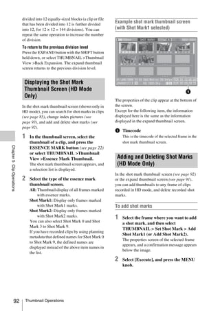 divided into 12 equally-sized blocks (a clip or file
                            that has been divided into 12 is further divided
                                                                                   Example shot mark thumbnail screen
                            into 12, for 12 × 12 = 144 divisions). You can         (with Shot Mark1 selected)
                            repeat the same operation to increase the number
                            of division.
                            To return to the previous division level
                            Press the EXPAND button with the SHIFT button              S1             S2          S2          S1


                            held down, or select THUMBNAIL >Thumbnail
                            View >Back Expansion. The expand thumbnail                 S1             S1

                            screen returns to the previous division level.


                             Displaying the Shot Mark
                             Thumbnail Screen (HD Mode
                             Only)
                                                                                   The properties of the clip appear at the bottom of
                            In the shot mark thumbnail screen (shown only in       the screen.
                            HD mode), you can search for shot marks in clips       Except for the following item, the information
                            (see page 85), change index pictures (see              displayed here is the same as the information
                            page 93), and add and delete shot marks (see           displayed in the expand thumbnail screen.
                            page 92).
                                                                                   a Timecode
                            1   In the thumbnail screen, select the                         This is the timecode of the selected frame in the
                                thumbnail of a clip, and press the                          shot mark thumbnail screen.
Chapter 5 Clip Operations




                                ESSENCE MARK button (see page 22)
                                or select THUMBNAIL >Thumbnail
                                View >Essence Mark Thumbnail.                       Adding and Deleting Shot Marks
                                The shot mark thumbnail screen appears, and         (HD Mode Only)
                                a selection list is displayed.
                                                                                   In the shot mark thumbnail screen (see page 92)
                            2   Select the type of the essence mark                or the expand thumbnail screen (see page 91),
                                thumbnail screen.                                  you can add thumbnails to any frame of clips
                                All: Thumbnail display of all frames marked        recorded in HD mode, and delete recorded shot
                                     with essence marks.                           marks.
                                Shot Mark1: Display only frames marked
                                     with Shot Mark1 marks.                        To add shot marks
                                Shot Mark2: Display only frames marked
                                     with Shot Mark2 marks.                        1        Select the frame where you want to add
                                You can also select Shot Mark 0 and Shot
                                                                                            a shot mark, and then select
                                Mark 3 to Shot Mark 9.
                                                                                            THUMBNAIL > Set Shot Mark > Add
                                If you have recorded clips by using planning
                                                                                            Shot Mark1 (or Add Shot Mark2).
                                metadata that defined names for Shot Mark 0
                                                                                            The properties screen of the selected frame
                                to Shot Mark 9, the defined names are
                                                                                            appears, and a confirmation message appears
                                displayed instead of the above item names in
                                                                                            below the image.
                                the list.
                                                                                   2        Select [Execute], and press the MENU
                                                                                            knob.




              92             Thumbnail Operations
 