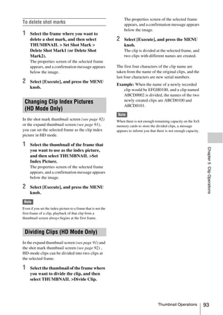 The properties screen of the selected frame
To delete shot marks                                                appears, and a confirmation message appears
                                                                    below the image.
1    Select the frame where you want to
     delete a shot mark, and then select                       2    Select [Execute], and press the MENU
     THUMBNAIL > Set Shot Mark >                                    knob.
     Delete Shot Mark1 (or Delete Shot                              The clip is divided at the selected frame, and
     Mark2).                                                        two clips with different names are created.
     The properties screen of the selected frame
     appears, and a confirmation message appears               The first four characters of the clip name are
     below the image.                                          taken from the name of the original clips, and the
                                                               last four characters are new serial numbers.
2    Select [Execute], and press the MENU
                                                               Example: When the name of a newly recorded
     knob.
                                                                  clip would be EFGH0100, and a clip named
                                                                  ABCD0002 is divided, the names of the two
 Changing Clip Index Pictures                                     newly created clips are ABCD0100 and
                                                                  ABCD0101.
 (HD Mode Only)
                                                               Note
In the shot mark thumbnail screen (see page 92)                When there is not enough remaining capacity on the SxS
or the expand thumbnail screen (see page 91),                  memory cards to store the divided clips, a message
you can set the selected frame as the clip index               appears to inform you that there is not enough capacity.
picture in HD mode.

1    Select the thumbnail of the frame that




                                                                                                                           Chapter 5 Clip Operations
     you want to use as the index picture,
     and then select THUMBNAIL >Set
     Index Picture.
     The properties screen of the selected frame
     appears, and a confirmation message appears
     below the image.

2    Select [Execute], and press the MENU
     knob.

 Note
Even if you set the index picture to a frame that is not the
first frame of a clip, playback of that clip from a
thumbnail screen always begins at the first frame.


 Dividing Clips (HD Mode Only)
In the expand thumbnail screen (see page 91) and
the shot mark thumbnail screen (see page 92) ,
HD-mode clips can be divided into two clips at
the selected frame.

1    Select the thumbnail of the frame where
     you want to divide the clip, and then
     select THUMBNAIL >Divide Clip.




                                                                                          Thumbnail Operations            93
 