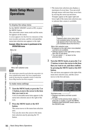 • The menu item selection area displays a
                                        Basic Setup Menu                                              maximum of seven lines. You can scroll
                                                                                                      through menus with more than seven lines
                                        Operations                                                    by moving the cursor up and down.
                                                                                                      Triangles appear at the upper right and
                                                                                                      lower right of the menu item selection area
                                                                                                      to indicate that a menu is scrollable.

                                       To display the setup menu
                                       Set the MENU ON/OFF switch to ON, or press
                                       the MENU button.
                                       The camcorder enters menu mode and the menu
                                       list appears on the screen.
                                       A cursor appears over the first two characters of the
                                       most recently used menu, and the corresponding                         Appears when more menu items
                                                                                                              are available below the last line.
                                       menu item selection area appears to the right.                         (v appears when more menu items
                                       Example: When the cursor is positioned at the                          are available above the first line.)
                                          OPERATION menu                                            Menu item selection area
                                                                                                    • B appears to the right when more detailed
                                        Menu list                                                     sub-items are available.
                                                                                                    • Settings appear to the right when a menu
                                                                                                      item has no sub-items.
                                                                                                    • You can select      to return to the
                                                                                                      previous level.

                                                                                                3   Turn the MENU knob, or press the J or
                                                                                                    j button, to move the cursor to the item
                                                                                                    that you want to set, and then confirm
                                           Menu item selection area                                 by pressing the MENU knob or the SET
                                       Note                                                         button.
                                                                                                    The sub-items area appears to the right of the
                                       The setup menu cannot be used when the camcorder is in
Chapter 6 Menu and Detailed Settings




                                       focus magnification mode. Exit focus magnification           menu item selection area, and the cursor
                                       mode by pressing the assignable switch to which the          moves to the first sub-item.
                                       Focus Mag function has been assigned.


                                       To make menu settings

                                       1    Turn the MENU knob, or press the J or
                                            j button, to move the cursor to the item
                                            that you want to set.                                   Sub-items area
                                            A list of selectable menu items appears in the          • Displays sub-items and their current
                                            menu item selection area to the right of the              settings
                                                                                                    • To return to the previous level, select ,
                                            icon.                                                     press the K button, or push the MENU
                                                                                                      CANCEL/PRST/ESCAPE switch down to
                                       2    Press the MENU knob or the SET                            the ESCAPE side.
                                            button.
                                            The cursor moves to the menu item selection
                                            area.
                                            You can also move the cursor to the menu
                                            item selection area by pressing the k
                                            button.




                    96                  Basic Setup Menu Operations
 