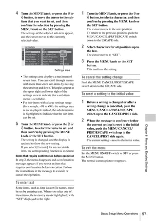 4   Turn the MENU knob, or press the J or               1   Turn the MENU knob, or press the J or
    j button, to move the cursor to the sub-                j button, to select a character, and then
    item that you want to set, and then                     confirm by pressing the MENU knob or
    confirm the selection by pressing the                   the SET button.
    MENU knob or the SET button.                            The cursor moves to the next position.
    The settings of the selected sub-item appear,           To return to the previous position, push the
    and the cursor moves to the currently                   MENU CANCEL/PRST/ESCAPE switch
    selected value.                                         down to the ESCAPE side.

                                                        2   Select characters for all positions up to
                                                            the last.
                                                            The cursor moves to “SET”.


                                        NTSC Area
                                                        3   Press the MENU knob or the SET
                                                            button.
                                   Settings area            This confirms the setting.

    • The settings area displays a maximum of           To cancel the setting change
      seven lines. You can scroll through menus
                                                        Push the MENU CANCEL/PRST/ESCAPE
      with more than seven sub-items by moving
                                                        switch down to the ESCAPE side.
      the cursor up and down. Triangles appear at
      the upper right and lower right of the
      settings area to indicate that a sub-item         To reset a setting to the initial value
      menu is scrollable.
    • For sub-items with a large settings range         1   Before a setting is changed or after a
      (for example, –99 to +99), the settings area          setting change is cancelled, push the
      is not displayed. Instead, the sub-item name          MENU CANCEL/PRST/ESCAPE
      is highlighted to indicate that the sub-item          switch up to the CANCEL/PRST side.
      can be set.
                                                        2   When the message to confirm whether
5   Turn the MENU knob, or press the J or                   the current setting is reset to the initial




                                                                                                                  Chapter 6 Menu and Detailed Settings
    j button, to select the value to set, and               value, push the MENU CANCEL/
    then confirm by pressing the MENU                       PRST/ESCAPE switch up to the
    knob or the SET button.                                 CANCEL/PRST side again.
    The setting is changed, and the display is              The current setting is reset to the initial value.
    updated to show the new setting.
    If you select [Execute] for an executable           To exit the menu
    item, the corresponding function is executed.
                                                        Set the MENU ON/OFF switch to OFF or press
Items that require confirmation before execution        the MENU button.
In step 3, the menu disappears and a confirmation       The normal camera picture reappears.
message appears if you select an item that
requires confirmation before execution. Follow
the instructions in the message to execute or
cancel the operation.

To enter text
Some items, such as time data or file names, must
be set by entering text. When you select one of
these items, the text entry area is highlighted, with
“SET” displayed to the right.



                                                                         Basic Setup Menu Operations             97
 