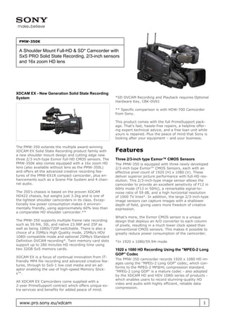 PMW-350K

 A Shoulder Mount Full-HD & SD* Camcorder with
 SxS PRO Solid State Recording, 2/3-inch sensors
 and 16x zoom HD lens




XDCAM EX - New Generation Solid State Recording
System                                                   *SD DVCAM Recording and Playback requires Optional
                                                         Hardware Key, CBK-DV01

                                                         ** Specific comparison is with HDW-700 Camcorder
                                                         from Sony.

                                                         This product comes with the full PrimeSupport pack-
                                                         age. That’s fast, hassle-free repairs, a helpline offer-
                                                         ing expert technical advice, and a free loan unit while
                                                         yours is repaired. Plus the peace of mind that Sony is
                                                         looking after your equipment – and your business.

The PMW-350 extends the multiple award-winning
XDCAM EX Solid State Recording product family with       Features
a new shoulder mount design and cutting edge new
three 2/3 inch-type Exmor full-HD CMOS sensors. The      Three 2/3-inch type Exmor™ CMOS Sensors
PMW-350K also comes equipped with a 16x zoom HD          The PMW-350 is equipped with three newly developed
lens (also available without lens as the PMW-350L)       2/3-inch type Exmor™ CMOS Sensors, each with an
and offers all the advanced creative recording fea-      effective pixel count of 1920 (H) x 1080 (V). These
tures of the PMW-EX1R compact camcorder, plus en-        deliver superior picture performance with full-HD res-
hancements such as a Scene File System and 4 chan-       olution. This 2/3-inch-type image sensor allows the
nel audio.                                               camcorder to provide an excellent sensitivity of F12 in
                                                         60Hz mode (F13 in 50Hz), a remarkable signal-to-
The 350’s chassis is based on the proven XDCAM           noise ratio of 59 dB, and a high horizontal resolution
HD422 chassis, but weighs just 3.2kg and is one of       of 1000 TV lines*. In addition, the large 2/3-inch-type
the lightest shoulder camcorders in its class. Excep-    image sensors can capture images with a shallower
tionally low power consumption makes it environ-         depth of field, giving users more freedom of creative
mentally friendly, using approximately 60% less than     expression.
a comparable HD shoulder camcorder.**
                                                         What’s more, the Exmor CMOS sensor is a unique
The PMW-350 supports multiple frame rate recording       design that deploys an A/D converter to each column
such as 59.94i, 50i, and native 23.98P and 25P as        of pixels, resulting in a much lower clock speed than
well as being 1080i/720P switchable. There is also a     conventional CMOS sensors. This makes it possible to
choice of a 35Mb/s High Quality mode, 25Mb/s HDV         greatly reduce power consumption of the camcorder.
1080i compatible mode and optional 25Mb/s Standard
Definition DVCAM recording*. Twin memory card slots      *In 1920 x 1080/59.94i mode
support up to 280 minutes HD recording time using
two 32GB SxS memory cards.                               1920 x 1080 HD Recording Using the "MPEG-2 Long
                                                         GOP" Codec
XDCAM EX is a focus of continual innovation from IT-
                                                         The PMW-350 camcorder records 1920 x 1080 HD im-
friendly MP4 file recording and advanced creative fea-
                                                         ages using the "MPEG-2 Long GOP" codec, which con-
tures, through to SxS-1 low cost media and an ad-
                                                         forms to the MPEG-2 MP@HL compression standard.
aptor enabling the use of high-speed Memory Stick-
                                                         "MPEG-2 Long GOP" is a mature codec - also adopted
s™.
                                                         by the XDCAM HD and HDV 1080i series of products -
                                                         which enables users to record stunning-quality HD
All XDCAM EX Camcorders come supplied with a
                                                         video and audio with highly efficient, reliable data
2-year PrimeSupport contract which offers unique ex-
                                                         compression.
tra services and benefits for added peace of mind.


  www.pro.sony.eu/xdcam                                                                                       1
 