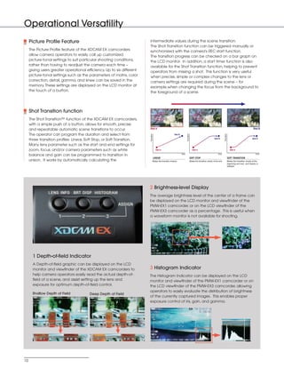 SONY54237_XDCAM-EX       4/4/08    8:52 AM     Page 10




          Operational Versatility
               Picture Profile Feature                                             intermediate values during the scene transition.
                                                                                   The Shot Transition function can be triggered manually or
               The Picture Profile feature of the XDCAM EX camcorders              synchronized with the camera's REC start function.
               allow camera operators to easily call up customized                 The transition progress can be checked on a bar graph on
               picture-tonal settings to suit particular shooting conditions,      the LCD monitor. In addition, a start timer function is also
               rather than having to readjust the camera each time –               available for the Shot Transition function, helping to prevent
               giving users greater operational efficiency. Up to six different    operators from missing a shot. This function is very useful
               picture-tonal settings such as the parameters of matrix, color      when precise, simple or complex changes to the lens or
               correction, detail, gamma, and knee can be saved in the             camera settings are required during the scene – for
               memory. These settings are displayed on the LCD monitor at          example,when changing the focus from the background to
               the touch of a button.                                              the foreground of a scene.




               Shot Transition function
               The Shot Transition™ function of the XDCAM EX camcorders,
               with a simple push of a button, allows for smooth, precise
               and repeatable automatic scene transitions to occur.                Shot A                                                                                                                                             Shot B

               The operator can program the duration and select from



                                                                                   Transition




                                                                                                                                      Transition




                                                                                                                                                                                             Transition
                                                                                                                      Shot B
                                                                                                                                                                                Shot B                                               Shot B
               three transition profiles: Linear, Soft Stop, or Soft Transition.
               Many lens parameter such as the start and end settings for
               zoom, focus, and/or camera parameters such as white                                Shot A                                              Shot A                                                 Shot A
                                                                                                                               time                                                  time                                                time
               balance and gain can be programmed to transition in
                                                                                                LINEAR                                             SOFT STOP                                              SOFT TRANSITION
               unison. It works by automatically calculating the                            Makes the transition linearly.                         Makes the transition slowly at the end.                Makes the transition slowly at the
                                                                                                                                                                                                          beginning and end, and linearly in
                                                                                                                                                                                                          between.




                                                                                   2 Brightness-level Display
                                                                                   The average brightness level of the center of a frame can
                                                                                   be displayed on the LCD monitor and viewfinder of the
                                                                                   PMW-EX1 camcorder, or on the LCD viewfinder of the
                                                                                   PMW-EX3 camcorder as a percentage. This is useful when
                                                                                   a waveform monitor is not available for shooting.




                 1 Depth-of-field Indicator
                 A Depth-of-field graphic can be displayed on the LCD
                 monitor and viewfinder of the XDCAM EX camcorders to              3 Histogram Indicator
                 help camera operators easily read the actual depth-of-            The Histogram Indicator can be displayed on the LCD
                 field of a scene, and assist setting up the lens and              monitor and viewfinder of the PMW-EX1 camcorder or on
                 exposure for optimum depth-of-field control.                      the LCD viewfinder of the PMW-EX3 camcorder, allowing
                                                                                   operators to easily evaluate the distribution of brightness
                 Shallow Depth of Field            Deep Depth of Field
                                                                                   of the currently captured images. This enables proper
                                                                                   exposure control of iris, gain, and gamma.




          10
 