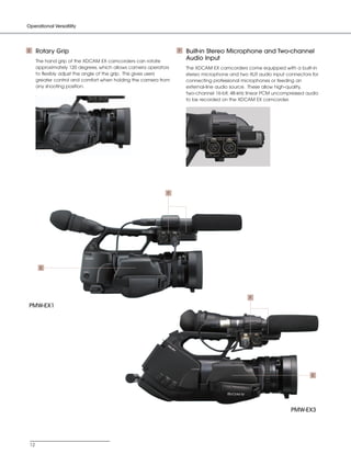 SONY54237_XDCAM-EX      4/4/08     8:52 AM   Page 12




         Operational Versatility




         E     Rotary Grip                                                  F   Built-in Stereo Microphone and Two-channel
               The hand grip of the XDCAM EX camcorders can rotate
                                                                                Audio Input
               approximately 120 degrees, which allows camera operators         The XDCAM EX camcorders come equipped with a built-in
               to flexibly adjust the angle of the grip. This gives users       stereo microphone and two XLR audio input connectors for
               greater control and comfort when holding the camera from         connecting professional microphones or feeding an
               any shooting position.                                           external-line audio source. These allow high-quality,
                                                                                two-channel 16-bit, 48-kHz linear PCM uncompressed audio
                                                                                to be recorded on the XDCAM EX camcorder.




                                                                        F




                E




                                                                                                          F

          PMW-EX1




                                                                                                                                     E




                                                                                                                            PMW-EX3




          12
 