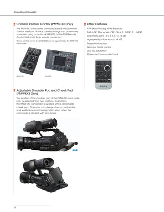 SONY54237_XDCAM-EX       4/4/08      8:52 AM     Page 14




          Operational Versatility




               Camera Remote Control (PMW-EX3 Only)                                  Other Features
               The PMW-EX3 camcorder comes equipped with a remote                    ATW (Auto Tracing White Balance)
               control interface. Various camera settings can be remotely            Built-in ND filter wheel: OFF: Clear, 1: 1/8ND, 2: 1/64ND
               controlled using an optional RM-B150 or RM-B750 Remote
                                                                                     Selectable gain: -3, 0, 3, 6, 9, 12, 18 dB
               Control Unit via its 8-pin remote connector.*
                                                                                     High-speed picture search: x4, x15
               *Some controls on the RM-B150/B750 are not supported by the PMW-EX3
               camcorder.                                                            Freeze Mix function
                                                                                     Skin-tone Detail control
                                                                                     Low-key saturation
                                                                                     IR Remote Commander™ unit




               RM-B150                       RM-B750




               Adjustable Shoulder Pad and Cheek Pad
               (PMW-EX3 Only)
               The position of the shoulder pad of the PMW-EX3 camcorder
               can be selected from two positions. In addition,
               the PMW-EX3 camcorder is supplied with a detachable
               cheek pad. Operators can always attain a comfortable
               and well-balanced camera position, even when the
               camcorder is docked with long lenses.




          14
 