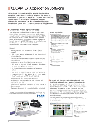SONY54237_XDCAM-EX        4/4/08     8:52 AM      Page 16




                 XDCAM EX Application Software
         The XDCAM EX products come with two application
         software packages that provide powerful yet easy and
         intuitive management of recorded content. Included are
         two versions of Clip Browser (Macintosh and PC
         versions) as well as the XDCAM Transfer application
         software for Apple Final Cut Pro nonlinear editing systems.


               Clip Browser Version 2 (Future release)
               The Clip Browser software for the XDCAM EX products is a               System Requirements
               simple-to-use PC application software that allows users to             Windows OS (32-bit version):
                                                                                        Windows XP Home Edition (Service Pack 2 or later)
               easily browse and copy video clips recorded by the XDCAM                 Windows XP Professional (Service Pack 2 or later)
               EX camcorder or deck to other devices such as hard disk                  Windows Vista Ultimate (Service Pack 1 or later)
                                                                                        Windows Vista Business (Service Pack 1 or later)
               drives. It also serves as a bridge tool between a variety of             Windows Vista Home Premium (Service Pack 1 or later)
               formats - converting XDCAM EX clips to be other file formats.            Windows Vista Home Basic (Service Pack 1 or later)
                                                                                      CPU:
               The Clip Browser software is available for both                          Intel Pentium IV Processor 1.2 GHz or higher
               Windows-based PCs and Macintosh computers.                               (minimum)
                                                                                        Intel Core 2 Duo 2 GHz or higher                       Clip Browser GUI (Windows)
                                                                                        (recommended)
               Features                                                               RAM:
                                                                                        Windows XP: 512 MB (minimum),
               • Browsing of video clips recorded by the XDCAM EX                       1 GB (recommended)
                                                                                        Windows Vista: 1 GB (minimum),
                 products                                                               2 GB (recommended)

               • Copy XDCAM EX's clip files from the SxS PRO memory card
                 to hard disk drive                                                   Mac OS:
                                                                                       Mac OS X version 10.4.11 or later
               • Combine segmented clips recorded across two SxS PRO                   (including "Leopard")
                 memory cards                                                         CPU:                                                     Clip Browser GUI (Macintosh)
                                                                                       Intel Core 2 Duo 2 GHz or higher
               • File format conversion from MP4 to other file formats:                (recommended)
                > MXF format for export to XDCAM HD discs or MXF-based                RAM:
                                                                                        1 GB (recommended)
                  nonlinear editing systems* (option)
                > DV format for export to DV-based nonlinear editing
                  systems
                > AAF format for export to Avid nonlinear editing systems
                > H.264/AVC format for field viewing on Sony PSP™, Apple
                  iPod/iPhone as well as WMV format* (option)
               • Create sub clips with Mark IN/OUT operation
               • Registration of metadata such as “title”,“creator” and               PDZK-P1* Ver. 2.7 XDCAM Transfer for Apple Final
                 “comments” for a clip                                                Cut Pro Nonlinear Editing System (Future release)
               • Registration of “Shot Mark” metadata for instant cue-up to
                                                                                      The PDZK-P1 XDCAM Transfer is plug-in software for Apple
                 desired scenes
                                                                                      Final Cut Pro nonlinear editing systems that provides support
               • Capture and create a still image file (BMP) for a desired            for MP4 files recorded by XDCAM EX systems. With this
                 scene                                                                software installed on a Macintosh computer, the XDCAM EX
               *Requires an optional plug-in software supplied from MainConcept AG.   products or SxS PRO memory card can be mounted on Mac
               (http://www.mainconcept.com/plugin4clipbrowser)                        Finder directly, and users can seamlessly import and edit
                                                                                      recorded material.
                                                                                      *The latest version of this software can be downloaded from Sony
                                                                                      websites. Please contact your nearest Sony office or Authorized XL Reseller
                                                                                      for further information.



                                                                                                                                                  System requirements
                                                                                                                                                  OS:
                                                                                                                                                  Mac OS X 10.4.10 or later
                                                                                                                                                  (including “Leopard”)
                                                                                                                                                  CPU:
                                                                                                                                                  Intel Core 2 Duo 2 GHz or higher
                                                                                                                                                  Intel Xeon 2 GHz or higher
                                                                                                                                                  PowerPC G5 2 GHz
                                                                                                                                                  RAM:
                                                                                                                                                  1 GB or more




          16
 