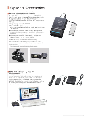 SONY54237_XDCAM-EX      4/4/08        8:52 AM        Page 17




              Optional Accessories
            PHU-60K Professional Harddisk Unit
            The PHU-60K* is an external storage unit for XDCAM EX
            products that allows XDCAM EX clips to be recorded on to
            its large-capacity 60-GB hard disk drive for up to
            approximately 200 minutes in HQ mode and 260 minutes in
            SP mode.
            • Large storage capacity of 60 GB
            • Long recording time:
             > Approximately 200 minutes in HQ mode and 260 minutes
               in SP mode
            • Can be easily attached to the XDCAM EX camcorder
              using supplied shoe adaptor and cable (PHU Connection
              Cable)**
            • Can be easily attached to the PMW-EX30 deck using
              supplied cable (PHU connection cable)

            *The PHU-60K does not support Slow & Quick Motion recording.

            ** To use the PHU-60K with the PMW-EX1 camcorder, a firmware update is
            required. Please contact your nearest Sony office or Authorized XL Reseller for
            further information.

            ***PHU-60K is available through authorized Sony Media Resellers.




            SBAC-US10 SxS Memory Card USB
            Reader/Writer
            The SBAC-US10 is an SxS PRO memory card reader/writer
            that works on both Windows-based PCs and Macintosh
            computers via a USB 2.0 interface. This compact and
            portable device comes in handy in many situations such as
            in location, desktop browsing and full-fledged editing.




                                                                                              17
 