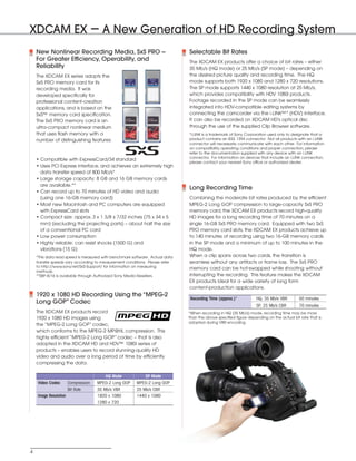 SONY54237_XDCAM-EX       4/9/08        8:07 AM    Page 4




         XDCAM EX – A New Generation of HD Recording System
              New Nonlinear Recording Media, SxS PRO --                                Selectable Bit Rates
              For Greater Efficiency, Operability, and                                 The XDCAM EX products offer a choice of bit rates – either
              Reliability                                                              35 Mb/s (HQ mode) or 25 Mb/s (SP mode) – depending on
              The XDCAM EX series adopts the                                           the desired picture quality and recording time. The HQ
              SxS PRO memory card for its                                              mode supports both 1920 x 1080 and 1280 x 720 resolutions.
              recording media. It was                                                  The SP mode supports 1440 x 1080 resolution at 25 Mb/s,
              developed specifically for                                               which provides compatibility with HDV 1080i products.
              professional content-creation                                            Footage recorded in the SP mode can be seamlessly
              applications, and is based on the                                        integrated into HDV-compatible editing systems by
              SxS™ memory card specification.                                          connecting the camcorder via the i.LINK™* (HDV) interface.
              The SxS PRO memory card is an                                            It can also be recorded on XDCAM HD's optical disc
              ultra-compact nonlinear medium                                           through the use of the supplied Clip Browser software.
              that uses flash memory with a                                            *i.LINK is a trademark of Sony Corporation used only to designate that a
              number of distinguishing features:                                       product contains an IEEE 1394 connector. Not all products with an i.LINK
                                                                                       connector will necessarily communicate with each other. For information
                                                                                       on compatibility, operating conditions and proper connection, please
                                                                                       refer to the documentation supplied with any device with an i.LINK
                                                                                       connector. For information on devices that include an i.LINK connection,
              • Compatible with ExpressCard/34 standard
                                                                                       please contact your nearest Sony office or authorized dealer.
              • Uses PCI Express interface, and achieves an extremely high
                data transfer speed of 800 Mb/s*
              • Large storage capacity: 8 GB and 16 GB memory cards
                are available.**
                                                                                       Long Recording Time
              • Can record up to 70 minutes of HD video and audio
                (using one 16-GB memory card)                                          Combining the moderate bit rates produced by the efficient
              • Most new Macintosh and PC computers are equipped                       MPEG-2 Long GOP compression to large-capacity SxS PRO
                with ExpressCard slots                                                 memory card, the XDCAM EX products record high-quality
              • Compact size: approx. 3 x 1 3/8 x 7/32 inches (75 x 34 x 5             HD images for a long recording time of 70 minutes on a
                mm) (excluding the projecting parts) – about half the size             single 16-GB SxS PRO memory card. Equipped with two SxS
                of a conventional PC card                                              PRO memory card slots, the XDCAM EX products achieve up
              • Low power consumption                                                  to 140 minutes of recording using two 16-GB memory cards
              • Highly reliable: can resist shocks (1500 G) and                        in the SP mode and a minimum of up to 100 minutes in the
                vibrations (15 G)                                                      HQ mode.
              *This data read speed is measured with benchmark software. Actual data   When a clip spans across two cards, the transition is
              transfer speeds vary according to measurement conditions. Please refer   seamless without any artifacts or frame loss. The SxS PRO
              to http://www.sony.net/SxS-Support/ for information on measuring
                                                                                       memory card can be hot-swapped while shooting without
              methods.
              **SBP-8/16 is available through Authorized Sony Media Resellers.         interrupting the recording. This feature makes the XDCAM
                                                                                       EX products ideal for a wide variety of long form
                                                                                       content-production applications.
              1920 x 1080 HD Recording Using the “MPEG-2
                                                                                       Recording Time (approx.)*           HQ, 35 Mb/s VBR         50 minutes
              Long GOP” Codec
                                                                                                                           SP, 25 Mb/s CBR         70 minutes
              The XDCAM EX products record                                             *When recording in HQ (35 Mb/s) mode, recording time may be more
              1920 x 1080 HD images using                                              than the above specified figure depending on the actual bit rate that is
                                                                                       adopted during VBR encoding.
              the “MPEG-2 Long GOP” codec,
              which conforms to the MPEG-2 MP@HL compression. This
              highly efficient “MPEG-2 Long GOP” codec – that is also
              adopted in the XDCAM HD and HDV™ 1080i series of
              products – enables users to record stunning-quality HD
              video and audio over a long period of time by efficiently
              compressing the data.

                                                   HQ Mode           SP Mode
              Video Codec        Compression   MPEG-2 Long GOP   MPEG-2 Long GOP
                                 Bit Rate      35 Mb/s VBR       25 Mb/s CBR
              Image Resolution                 1920 x 1080       1440 x 1080
                                               1280 x 720




          4
 