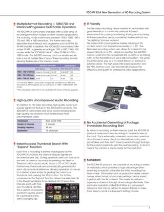 SONY54237_XDCAM-EX      4/4/08        8:52 AM        Page 5




                                                                                                  XDCAM EX-A New Generation of HD Recording System



            Multiple-format Recording - 1080/720 and                                              IT Friendly
            Interlace/Progressive Switchable Operation                                            The file-based recording allows material to be handled with
            The XDCAM EX camcorders and deck offer a wide array of                                great flexibility in a commonly available IT-based
            recording formats for multiple content creation applications.                         environment for copying, transferring, sharing, and archiving.
            The scanning mode is switchable between 1920 x 1080, 1280 x                           All these operations are accomplished lossless without any
            720 and 1440 x 1080 resolutions. The frame rate is also                               ”re-digitizing” process required.
            selectable from interlace and progressive, such as 59.94i, 50i,                       File-based data copying allows lossless dubbing of AV
            59.94P and 50P In addition, the XDCAM EX camcorders* offer
                  ,         .                                                                     content, which can be performed easily on a PC. The
            native 23.98P progressive recording in 1920 x 1080, 1280 x 720                        file-based recording system also allows for material to be
            modes, while the XDCAM EX deck** offers 23.98P in 1920 x                              viewed directly on a PC – simply by inserting the SxS PRO
            1080 mode. The SxS PRO memory card can simultaneously                                 memory card into the ExpressCard slot on a PC, or by linking
            hold a mix of multiple files of any of these recording formats,                       a PC to the XDCAM EX unit via a USB connection. This works
            allowing flexible use of the memory card.                                             in just the same way as a PC reads files on an internal or
                                                                                                  external drives. The high speed file-based operation and
                                         XDCAM EX Camcorders                 XDCAM EX Deck
                                                                                                  SxS PRO memory card can dramatically improve the
                                    NTSC Setting         PAL Setting   NTSC Setting PAL Setting
                                                                                                  efficiency and quality of professional video applications.
            1920 x 1080 (HQ Mode) 59.94i, 29.97P 23.98P 50i, 25P
                                                ,                      59.94i, 23.98P** 50i
            1280 x 720 (HQ Mode)    59.94P 29.97P 23.98P 50P 25P
                                          ,      ,          ,          59.94P          50P
            1440 x 1080 (SP Mode) 59.94i*                50i           59.94i          50i

            *On the XDCAM EX camcorder, images are handled as 23.98P and
            recorded as 59.94i signals via 2-3 pull-down in 1440 x 1080/23.98P (SP)
            mode.
            **This capability is planned to be available with future software upgrade.




            High-quality Uncompressed Audio Recording
            IIn addition to HD video recording, high-quality audio is an
            equally significant feature in the XDCAM EX products. The
            XDCAM EX camcorders and deck record and play back
            high-quality, two-channel 16-bit, 48-kHz linear PCM
            uncompressed audio.
            Compression                            None (Linear PCM)
            Number of Channels                     2 channels
                                                                                                  No Accidental Overwriting of Footage,
                                                                                                  Immediate Recording Start
            Sampling Frequency                     48 kHz
            Quantization                           16 bits/sample                                 By virtue of recording on flash memory card, the XDCAM EX
                                                                                                  products make each new recording on an empty area of
                                                                                                  the card. This is extremely convenient, as camera operators
                                                                                                  do not have to worry about accidentally recording over
                                                                                                  good takes, and they don't have to search through footage
            Instant-access Thumbnail Search With                                                  for the correct position to start the next recording. In short, it
            “Expand” Function                                                                     means the camera is always ready for the next shot!
            Each time a recording is started and stopped on the
            XDCAM EX products, the video and audio signals are
            recorded as one clip. During playback, users can cue-up to
            the next or previous clip simply by pressing the 'Next' or                            Metadata
            'Previous' button, as you would do on a CD or DVD player.
                                                                                                  The XDCAM EX products are capable of recording a variety
            Furthermore, thumbnails are automatically generated for
                                                                                                  of metadata, which provides a huge advantage when
            each clip as a visual reference, allowing operators to cue-up
                                                                                                  searching for specific data after the initial recording has
            to a desired scene simply by guiding the cursor to a
                                                                                                  been made. Information such as production dates, creator
            thumbnail and pressing the 'Play' button. For further
                                                                                                  names, video format, and camera settings can be saved
            convenience, the 'Expand' function allows one selected clip
                                                                                                  together with the AV material. This makes it possible to
            in the Thumbnail display to be divided into 12 even-time
                                                                                                  organize and search through all recordings effectively. One
            intervals, each with their
                                                                                                  particular metadata, called Shot Mark, is a convenient
            own thumbnail identifier.
                                                                                                  reference that can be added to desired frames to make
            This is useful if an operator
                                                                                                  them easy to recall in subsequent editing process.
            wanted to quickly search
            for a particular scene
            within a lengthy clip.



                                                                                                                                                                   5
 