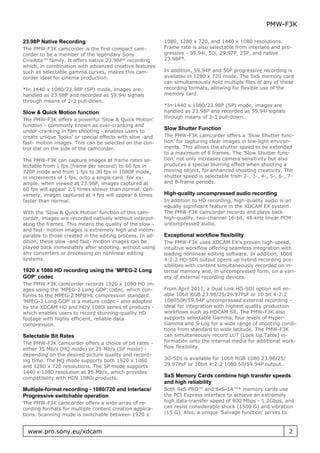 PMW-F3K

23.98P Native Recording                                   1080, 1280 x 720, and 1440 x 1080 resolutions.
The PMW-F3K camcorder is the first compact cam-           Frame rate is also selectable from interlace and pro-
corder to be a member of the legendary Sony               gressive - 59.94i, 50i, 29.97P, 25P, and native
CineAlta™ family. It offers native 23.98P* recording      23.98P*.
which, in combination with advanced creative features
such as selectable gamma curves, makes this cam-          In addition, 59.94P and 50P progressive recording is
corder ideal for cinema production.                       available in 1280 x 720 mode. The SxS memory card
                                                          can simultaneously hold multiple files of any of these
*In 1440 x 1080/23.98P (SP) mode, images are              recording formats, allowing for flexible use of the
handled as 23.98P and recorded as 59.94i signals          memory card.
through means of 2-3 pull-down.
                                                          *In 1440 x 1080/23.98P (SP) mode, images are
Slow & Quick Motion function                              handled as 23.98P and recorded as 59.94i signals
                                                          through means of 2-3 pull-down.
The PMW-F3K offers a powerful ’Slow & Quick Motion’
function - commonly known as over-cranking and
                                                          Slow Shutter Function
under-cranking in film shooting - enables users to
create unique ’looks’ or special effects with slow -and   The PMW-F3K camcorder offers a ’Slow Shutter func-
fast- motion images. This can be selected on the con-     tion’ for capturing clear images in low-light environ-
trol dial on the side of the camcorder.                   ments. This allows the shutter speed to be extended
                                                          to a maximum of 8 frames. The ’Slow Shutter func-
The PMW-F3K can capture images at frame rates se-         tion’ not only increases camera sensitivity but also
lectable from 1 fps (frame per second) to 60 fps in       produces a special blurring effect when shooting a
720P mode and from 1 fps to 30 fps in 1080P mode,         moving object, for enhanced shooting creativity. The
in increments of 1 fps, onto a single card. For ex-       shutter speed is selectable from 2-, 3-, 4-, 5-, 6-, 7-
ample, when viewed at 23.98P, images captured at          and 8-frame periods.
60 fps will appear 2.5 times slower than normal. Con-
versely, images captured at 4 fps will appear 6 times     High-quality uncompressed audio recording
faster than normal.                                       In addition to HD recording, high-quality audio is an
                                                          equally significant feature in the XDCAM EX system.
With the ’Slow & Quick Motion’ function of this cam-      The PMW-F3K camcorder records and plays back
corder, images are recorded natively without interpol-    high-quality, two-channel 16-bit, 48-kHz linear PCM
ating the frames. This means the quality of the slow -    uncompressed audio.
and fast- motion images is extremely high and incom-
parable to those created in the editing process. In ad-   Exceptional workflow flexibility
dition, these slow -and fast- motion images can be        The PMW-F3K uses XDCAM EX’s proven high-speed,
played back immediately after shooting, without using     intuitive workflow offering seamless integration with
any converters or processing on nonlinear editing         leading nonlinear editing software. In addition, 10bit
systems.                                                  4:2:2 HD-SDI output opens up hybrid recording pos-
                                                          sibilities with content simultaneously recorded on in-
1920 x 1080 HD recording using the ’MPEG-2 Long           ternal memory and, in uncompressed form, on a vari-
GOP’ codec                                                ety of external recording devices.
The PMW-F3K camcorder records 1920 x 1080 HD im-
ages using the ’MPEG-2 Long GOP’ codec, which con-        From April 2011, a Dual Link HD-SDI option will en-
forms to the MPEG-2 MP@HL compression standard.           able 10bit RGB 23.98/25/29.97PsF or 10 bit 4:2:2
’MPEG-2 Long GOP’ is a mature codec - also adopted        108050P/59.94P uncompressed external recording –
by the XDCAM HD and HDV 1080i series of products -        ideal for integration with highest quality production
which enables users to record stunning-quality HD         workflows such as HDCAM SR. The PMW-F3K also
footage with highly efficient, reliable data              supports selectable Gamma, four levels of Hyper-
compression.                                              Gamma and S-Log for a wide range of shooting condi-
                                                          tions from standard to wide latitude. The PMW-F3K
Selectable Bit Rates                                      can simultaneously record LUT (Look Up Table) in-
The PMW-F3K camcorder offers a choice of bit rates -      formation onto the internal media for additional work-
either 35 Mb/s (HQ mode) or 25 Mb/s (SP mode) -           flow flexibility.
depending on the desired picture quality and record-
ing time. The HQ mode supports both 1920 x 1080           3G-SDI is available for 10bit RGB 1080 23.98/25/
and 1280 x 720 resolutions. The SP mode supports          29.97PsF or 10bit 4:2:2 1080 50/59.94P output.
1440 x 1080 resolution at 25 Mb/s, which provides
compatibility with HDV 1080i products.                    SxS Memory Cards combine high transfer speeds
                                                          and high reliability
Multiple-format recording - 1080/720 and Interlace/       Both SxS PRO™ and SxS-1A™* memory cards use
Progressive switchable operation                          the PCI Express interface to achieve an extremely
The PMW-F3K camcorder offers a wide array of re-          high data-transfer speed of 800 Mbps - 1.2Gbps, and
cording formats for multiple content creation applica-    can resist considerable shock (1500 G) and vibration
tions. Scanning mode is switchable between 1920 x         (15 G). Also, a unique ’Salvage function’ serves to



  www.pro.sony.eu/xdcam                                                                                       2
 