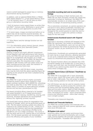 PMW-F3K

restore content damaged by power loss or memory            Immediate recording start and no overwriting
disconnection during recording**.                          footage
                                                           By virtue of recording on flash memory card, the
In addition, with an optional MEAD-MS01 or MEAD-           PMW-F3K can start recording virtually the instant the
SD01 Media Adaptor***, a high-speed Memory Stick-          camcorder is turned on. Moreover, the PMW-F3K
™ or SD memory card**** can be used as emer-               automatically records on an empty area of the card -
gency or alternative recording media.                      there’s no danger of overwriting existing content.
* SxS-1A memory cards support fewer re-writes than         This is extremely convenient, as camera operators do
SxS PRO™ memory cards. Notification is given when          not have to worry about accidentally recording over
an SxS-1 memory card approaches its end of life.           good takes, and they don’t have to search through
                                                           footage for the correct position to start the next re-
** In some cases, images recorded just before an ac-       cording. In short, it means the camera is always
cident may not be restored (several seconds). No           ready for the next shot!
warranty is given on always achieving content restor-
ation.                                                     Instant-access thumbnail search with ’Expand’
                                                           function
*** Slow Motion and the Salvage function are not
supported.                                                 Each time a recording is started and stopped on the
                                                           PMW-F3K camcorder, the content is recorded as a
**** For information about memory devices, please          single clip. During playback, users can cue-up to the
contact your nearest Sony Specialist Dealer.               next or previous clip simply by pressing the ’Next’ or
                                                           ’Previous’ button, as you would do on a CD or DVD
Long recording time                                        player.
Utilising a mature and highly efficient compression
                                                           Furthermore, thumbnails are automatically generated
format together with high performance SxS memory
                                                           for each clip as a visual reference, allowing operators
cards, the PMW-F3K can record superb quality HD im-
                                                           to cue-up to a desired scene simply by guiding the
ages for an exceptional 140 minutes* on a single
                                                           cursor to a thumbnail and pressing the ’Play’ button.
32Gb update SxS card. As the PMW-F3K features two
memory card slots, this recording time is easily
                                                           The ’Expand’ function allows one selected clip in the
doubled to 280 minutes (with two 32Gb cards) and
                                                           thumbnail display to be divided into 12 even-time in-
when recording across two cards, the transition is
                                                           tervals, each with their own thumbnail identifier. This
seamless without any frame loss.
                                                           is useful if you want to quickly search for a particular
                                                           scene within a lengthy clip.
*When recording in HQ (35 Mb/s) mode, recording
time may be more than the above specified figure de-
                                                           3.5-inch* Hybrid Colour LCD Screen / Viewfinder as
pending on the actual bit rate that is adopted during
VBR encoding.
                                                           per EX1R
                                                           The PMW-F3K is equipped with a newly developed,
IT Friendly                                                easy-to-view, colour LCD screen with a high resolu-
The PMW-F3K is part of Sony’s highly successful            tion of 1920 x 480 pixels. The LCD screen is located in
XDCAM EX product family which supports a high              an easy viewing position on the side of the camera.
speed nonlinear workflow. With XDCAM EX, recordings
are made as data files in the "MP4" format, which is       The LCD Screen can also be used to instantly review
widely used in a number of recent electronic portable      recorded footage, as well as access the camera’s set-
devices and has been standardised by ISO.                  up menus and view thumbnail display status indica-
                                                           tions such as audio meters, depth-of-field indicators,
File-based recording allows material to be handled         and the remaining memory and battery time. What’s
with great flexibility in an IT-based environment -        more, the Hybrid LCD screen - which comprises trans-
easily available for copying, transferring, sharing, and   missive and reflective panels - offers clear viewing
archiving. All these operations are accomplished           even in bright sunlight.
without any ’digitising’ process required.
                                                           *Viewable area measured diagonally.
File-based data copying allows for degradation-free
dubbing of footage, which can be performed easily on
                                                           Genlock and Timecode Interfaces
a PC. The file-based recording system also allows for      The PMW-F3K includes genlock and timecode inter-
material to be viewed directly on a PC - simply by in-     faces, making it ideal for multi-camera operation and
serting the SxS memory card into the ExpressCard           entry level HD studio use.
slot on a PC or Mac, or by linking a PC/Mac to the
XDCAM EX unit via a USB2 connection. This works in         3D System Link option*
just the same way as a PC reading files on an external     Using this option you can easily synchronise time-
drive. The file-based operation can dramatically im-       code, genlock and control functionality with a single
prove the efficiency and quality of your workflow.         cable, locking together left and right cameras to sim-
                                                           plify 3D acquisition. *Available from April 2011.



  www.pro.sony.eu/xdcam                                                                                         3
 