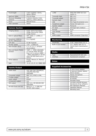 PMW-F3K

Focal length               3 lens supplied: 35mm,          i.LINK                 IEEE1394 S400 4on Con-
                           50mm, 85mm                                             nector x1
Aperture Value             F2.0 to Close                   Timecode input         BNC (x1)
Minimum Shooting           0.35mm (35mm), 0.5m             Timecode output        BNC (x1)
Distance                   (50mm), 0.85m (85mm)            Genlock input          BNC (x1)
Focus                      Manual Focus                    USB                    Mini Type-B connector (x1)
Filter diameter            95mm                            Headphone output       Stereo mini-jack (x1)
                                                           Speaker output         Monaural
Camera Section                                             DC input               XLR type 4pin (male)x1
                                                           Remote                 8-pin
Imaging device             Super 35mm Equivalent
                                                           Lens remote            n/a
                           Single Chip Exmor CMOS
                           Image Sensor                    MIC                    n/a
Built-in optical filters   OFF: Clear, 1: 1/8ND, 2:        HDMI output            HDMI connector (Type A)x1
                           1/64ND
Sensitivity (2000 lx,      F11 (Typical)
                                                           Monitoring
89.9% reflectance)
S/N ratio                  63 dB (Typical)                 Viewfinder             0.45", Aspect Ratio 16: 9
Shutter speed              1/32 - 1/2000 sec               Built-in LCD monitor   3.5", Aspect ratio 16: 9,
Slow Shutter (SLS)         2, 3, 4, 5, 6, 7, 8 frame                              Hybrid (semi-transmissive)
                           accumulation                                           type
Slow and Quick Motion      720P: 1 - 60fps selectable
function                   (17-60 fps when HD-SDI          Media
                           Dual Link is active) 1080P: 1
                           - 30fps selectable(17-30 fps    Type                   ExpressCard/34 slot (x2)
                           when HD-SDI Dual Link is        Interface              ExpressCard compliant
                           active)
White balance              Preset, Memory A, Memory
                           B/ATW                           Notes
Gain                       -3, 0, 3, 6, 9, 12, 18dB, AGC

                                                           Supplied Accessories
Inputs/Output
                                                                                  PL lens mount adapter
Audio input                XLR Type 3pin (female)x2,
                                                                                  PL lens kit (35mm, 50mm,
                           LINE/MIC/MIC?48V
                                                                                  85mm lenses)
                           selectable
                                                                                  Stereo microphone
Composite output           BNC (x1), NTSC or PAL
                                                                                  Windscreen
S-Video output             n/a
                                                                                  IR remote
Audio output               RCAx2
                                                                                  Shoulder Strap
Component output           n/a
                                                                                  CD-ROM (XDCAM Browser,
SDI output                 BNC (x1), HD-SDI/SD-SDI
                                                                                  SxS device driver software,
                           selectable
                                                                                  PDF Operation Manual)
HD-SDI Dual Link Out       BNCx2 4: 2: 2 1080 50/
                                                                                  Operation Manual
                           59.94P 10bit output
                                                                                  Warranty Card




www.pro.sony.eu/xdcam                                                                                        5
 