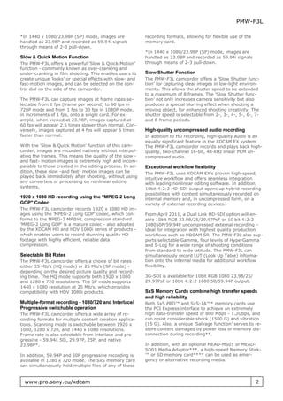 PMW-F3L

*In 1440 x 1080/23.98P (SP) mode, images are              recording formats, allowing for flexible use of the
handled as 23.98P and recorded as 59.94i signals          memory card.
through means of 2-3 pull-down.
                                                          *In 1440 x 1080/23.98P (SP) mode, images are
Slow & Quick Motion Function                              handled as 23.98P and recorded as 59.94i signals
The PMW-F3L offers a powerful ’Slow & Quick Motion’       through means of 2-3 pull-down.
function - commonly known as over-cranking and
under-cranking in film shooting. This enables users to    Slow Shutter Function
create unique ’looks’ or special effects with slow- and   The PMW-F3L camcorder offers a ’Slow Shutter func-
fast-motion images, and can be selected on the con-       tion’ for capturing clear images in low-light environ-
trol dial on the side of the camcorder.                   ments. This allows the shutter speed to be extended
                                                          to a maximum of 8 frames. The ’Slow Shutter func-
The PMW-F3L can capture images at frame rates se-         tion’ not only increases camera sensitivity but also
lectable from 1 fps (frame per second) to 60 fps in       produces a special blurring effect when shooting a
720P mode and from 1 fps to 30 fps in 1080P mode,         moving object, for enhanced shooting creativity. The
in increments of 1 fps, onto a single card. For ex-       shutter speed is selectable from 2-, 3-, 4-, 5-, 6-, 7-
ample, when viewed at 23.98P, images captured at          and 8-frame periods.
60 fps will appear 2.5 times slower than normal. Con-
versely, images captured at 4 fps will appear 6 times     High-quality uncompressed audio recording
faster than normal.                                       In addition to HD recording, high-quality audio is an
                                                          equally significant feature in the XDCAM EX system.
With the ’Slow & Quick Motion’ function of this cam-      The PMW-F3L camcorder records and plays back high-
corder, images are recorded natively without interpol-    quality, two-channel 16-bit, 48-kHz linear PCM un-
ating the frames. This means the quality of the slow -    compressed audio.
and fast- motion images is extremely high and incom-
parable to those created in the editing process. In ad-   Exceptional workflow flexibility
dition, these slow -and fast- motion images can be        The PMW-F3L uses XDCAM EX’s proven high-speed,
played back immediately after shooting, without using     intuitive workflow and offers seamless integration
any converters or processing on nonlinear editing         with leading nonlinear editing software. In addition,
systems.                                                  10bit 4:2:2 HD-SDI output opens up hybrid recording
                                                          possibilities with content simultaneously recorded on
1920 x 1080 HD recording using the "MPEG-2 Long           internal memory and, in uncompressed form, on a
GOP" Codec                                                variety of external recording devices.
The PMW-F3L camcorder records 1920 x 1080 HD im-
ages using the ’MPEG-2 Long GOP’ codec, which con-        From April 2011, a Dual Link HD-SDI option will en-
forms to the MPEG-2 MP@HL compression standard.           able 10bit RGB 23.98/25/29.97PsF or 10 bit 4:2:2
’MPEG-2 Long GOP’ is a mature codec - also adopted        108050P/59.94P uncompressed external recording –
by the XDCAM HD and HDV 1080i series of products -        ideal for integration with highest quality production
which enables users to record stunning quality HD         workflows such as HDCAM SR. The PMW-F3L also sup-
footage with highly efficient, reliable data              ports selectable Gamma, four levels of HyperGamma
compression.                                              and S-Log for a wide range of shooting conditions
                                                          from standard to wide latitude. The PMW-F3L can
Selectable Bit Rates                                      simultaneously record LUT (Look Up Table) informa-
The PMW-F3L camcorder offers a choice of bit rates -      tion onto the internal media for additional workflow
either 35 Mb/s (HQ mode) or 25 Mb/s (SP mode) -           flexibility.
depending on the desired picture quality and record-
ing time. The HQ mode supports both 1920 x 1080           3G-SDI is available for 10bit RGB 1080 23.98/25/
and 1280 x 720 resolutions. The SP mode supports          29.97PsF or 10bit 4:2:2 1080 50/59.94P output.
1440 x 1080 resolution at 25 Mb/s, which provides
compatibility with HDV 1080i products.                    SxS Memory Cards combine high transfer speeds
                                                          and high reliability
Multiple-format recording - 1080/720 and Interlace/       Both SxS PRO™ and SxS-1A™* memory cards use
Progressive switchable operation                          the PCI Express interface to achieve an extremely
The PMW-F3L camcorder offers a wide array of re-          high data-transfer speed of 800 Mbps - 1.2Gbps, and
cording formats for multiple content creation applica-    can resist considerable shock (1500 G) and vibration
tions. Scanning mode is switchable between 1920 x         (15 G). Also, a unique ’Salvage function’ serves to re-
1080, 1280 x 720, and 1440 x 1080 resolutions.            store content damaged by power loss or memory dis-
Frame rate is also selectable from interlace and pro-     connection during recording**.
gressive - 59.94i, 50i, 29.97P, 25P, and native
23.98P*.                                                  In addition, with an optional MEAD-MS01 or MEAD-
                                                          SD01 Media Adaptor***, a high-speed Memory Stick-
In addition, 59.94P and 50P progressive recording is      ™ or SD memory card**** can be used as emer-
available in 1280 x 720 mode. The SxS memory card         gency or alternative recording media.
can simultaneously hold multiple files of any of these


  www.pro.sony.eu/xdcam                                                                                         2
 