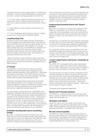 PMW-F3L

* SxS-1A memory cards support fewer re-writes than         This is extremely convenient, as camera operators do
SxS PRO™ memory cards. Notification is given when          not have to worry about accidentally recording over
an SxS-1 memory card approaches its end of life.           good takes, and they don’t have to search through
                                                           footage for the correct position to start the next re-
** In some cases, images recorded just before an ac-       cording. In short, it means the camera is always
cident may not be restored (several seconds). No           ready for the next shot!
warranty is given on always achieving content restor-
ation.                                                     Instant-access thumbnail search with ’Expand’
                                                           function
*** Slow Motion and the Salvage function are not           Each time a recording is started and stopped on the
supported.                                                 PMW-F3L camcorder, the content is recorded as a
                                                           single clip. During playback, users can cue-up to the
**** For information about memory devices, please          next or previous clip simply by pressing the ’Next’ or
contact your nearest Sony Specialist Dealer.               ’Previous’ button, as you would do on a CD or DVD
                                                           player.
Long Recording Time
Utilising a mature and highly efficient compression        Furthermore, thumbnails are automatically generated
format together with high performance SxS memory           for each clip as a visual reference, allowing operators
cards, the PMW-F3L can record superb quality HD im-        to cue-up to a desired scene simply by guiding the
ages for an exceptional 140 minutes* on a single           cursor to a thumbnail and pressing the ’Play’ button.
32Gb update SxS card. As the PMW-F3L features two
memory card slots, this recording time is easily           The ’Expand’ function allows one selected clip in the
doubled to 280 minutes (with two 32Gb cards) and           thumbnail display to be divided into 12 even-time in-
when recording across two cards, the transition is         tervals, each with their own thumbnail identifier. This
seamless without any frame loss.                           is useful if you want to quickly search for a particular
                                                           scene within a lengthy clip.
*When recording in HQ (35 Mb/s) mode, recording
time may be more than the above specified figure de-       3.5-inch* Hybrid Colour LCD Screen / Viewfinder as
pending on the actual bit rate that is adopted during      per EX1R
VBR encoding.                                              The PMW-F3L is equipped with a newly developed,
                                                           easy-to-view, colour LCD screen with a high resolu-
IT Friendly                                                tion of 1920 x 480 pixels. The LCD screen is located in
The PMW-F3L is part of Sony’s highly successful            an easy viewing position on the side of the camera.
XDCAM EX product family which supports a high
speed nonlinear workflow. With XDCAM EX, recordings        The LCD Screen can also be used to instantly review
are made as data files in the ’MP4’ format, which is       recorded footage, as well as to access the camera’s
widely used in a number of recent electronic portable      set-up menus and view thumbnail display status in-
devices and has been standardised by ISO.                  dications such as audio meters, depth-of-field indicat-
                                                           ors, and the remaining memory and battery time.
File-based recording allows material to be handled         What’s more, the Hybrid LCD screen - which com-
with great flexibility in an IT-based environment -        prises transmissive and reflective panels - offers clear
easily available for copying, transferring, sharing, and   viewing even in bright sunlight.
archiving. All these operations are accomplished
without any ’digitising’ process required.                 *Viewable area measured diagonally.

File-based data copying allows for degradation-free        Genlock and Timecode Interfaces
dubbing of footage, which can be performed easily on       The PMW-F3L includes genlock and timecode inter-
a PC. The file-based recording system also allows for      faces, making it ideal for multi-camera operation and
material to be viewed directly on a PC - simply by in-     entry level HD studio use.
serting the SxS memory card into the ExpressCard
slot on a PC or Mac, or by linking a PC/Mac to the         3D System Link Option*
XDCAM EX unit via a USB2 connection. This works in
just the same way as a PC reading files on an external     Using this option you can easily synchronise time-
drive. The file-based operation can dramatically im-       code, genlock and control functionality with a single
prove the efficiency and quality of your workflow.         cable, locking together left and right cameras to sim-
                                                           plify 3D acquisition. *Available from April 2011.
Immediate recording start and no overwriting
                                                           Remote Control Capability
footage
                                                           The PMW-F3L offers professional remote control of
By virtue of recording on flash memory card, the
                                                           various camera features via standard Sony 8-pin con-
PMW-F3L can start recording virtually the instant the
                                                           trol interface. This allows use of Sony optional RM-
camcorder is turned on. Moreover, the PMW-F3L auto-
                                                           B150 and RM-B750 remote control units offering in-
matically records on an empty area of the card -
                                                           creased flexibility for studio/location use.
there’s no danger of overwriting existing content.




  www.pro.sony.eu/xdcam                                                                                         3
 