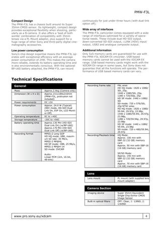 PMW-F3L

Compact Design                                            continuously for just under three hours (with dual-link
The PMW-F3L has a chassis built around its Super          option off).
35mm CMOS sensor. Its lightweight, compact design
provides exceptional flexibility when shooting, partic-   Wide array of interfaces
ularly as a B-camera. It also offers a ’best of both      The PMW-F3L camcorder comes equipped with a wide
worlds’ combination of compatibility with 35mm            range of interfaces optimised for a variety of opera-
lenses via a PL Mount adaptor, plus support for a         tional needs. These include dual HD-SDI output,
huge range of other Sony and third-party digital cine-    down-converted SD-SDI output, i.LINK (HDV) input/
matography accessories.                                   output, USB2 and analogue composite output.

Low power consumption                                     Additional Information
Sony’s chip design expertise means the PMW-F3L op-        Only SxS memory cards are guaranteed for use with
erates with exceptional efficiency with an average        the PMW-F3L XDCAM EX cmcorder. USB based
power consumption of 24W. This makes the camera           memory cards cannot be used with the XDCAM EX
more reliable, extends its battery operating time and     range. USB based memory cards might work with the
is also environmentally conscious. With the optional      XDCAM EX range in some cases, but Sony does not
BP-U60 battery attached, the PMW-F3L can record           guarantee that all the functions will operate. The per-
                                                          formance of USB based memory cards can vary.


Technical Specifications
  General                                                     Recording frame rate       PAL area:
                                                                                         HD HQ mode: 1920 x 1080/
  Mass                     Approx.2.4kg (Camera only)                                    50i, 25p,
  Dimension (W x H x D)    Approx.151x189x210mm                                          1440 x 1080/50i, 25p,
                           (PMW-F3L, protrusion not                                      1280 x 720/50p, 25p
                           included)                                                     HD SP mode: 1440 x 1080/
                                                                                         50i
  Power requirements       DC 12V
                                                                                         SD mode: 720 x 576/50i,
  Power consumption        Approx. 24.0 W (Typical)                                      25p NTSC area:
                           (REC mode, HD-SDI Dual                                        HD HQ mode: 1920 x 1080/
                           Link On, EVF On, LCD Monit-                                   59.94i, 29.97p, 23.98p,
                           or Off)                                                       1440 x 1080/59.94i, 29.97p,
  Operating temperature    0C to +40C                                                    23.98p,
  Storage temperature      -20C to +60C                                                  1280 x 720/59.94p, 29.97p,
                                                                                         23.98p
  Battery operating time   Approx.130 Min (HD-SDI
                                                                                         HD SP mode: 1440 x 1080/
                           Dual Link On) (w/BP-U60)
                                                                                         59.94i, 23.98p
                           Approx.170 Min (HD-SDI
                                                                                         SD mode: 720 x 480/59.94i,
                           Dual Link Off) (w/BP-U60)
                                                                                         29.97p
  Recording format         MPEG-2 Long GOP
                                                              Recording/Playback time    HQ Mode:
                           HD HQ mode: VBR, maxim-
                                                                                         Approx. 100 min with
                           um bit rate: 35 Mb/s,
                                                                                         SBP-32 (32 GB) memory
                           MPEG-2 MP@HL
                                                                                         card
                           HD SP mode: CBR, 25 Mb/s,
                                                                                         Approx. 50 min with SBP-16
                           MPEG-2 MP@H-14
                                                                                         (16 GB) memory card
                           SD mode: DVCAM
                                                                                         SP/SD Mode:
                           Audio:
                                                                                         Approx. 140 min with
                           Linear PCM (2ch, 16-bit,
                                                                                         SBP-32 (32 GB) memory
                           48-kHz)
                                                                                         card
                                                                                         Approx. 70 min with SBP-16
                                                                                         (16 GB) memory card


                                                             Lens
                                                              Lens mount                 PL mount (with supplied lens
                                                                                         mount adapter)


                                                             Camera Section
                                                              Imaging device             Super 35mm Equivalent
                                                                                         Single Chip Exmor CMOS
                                                                                         Image Sensor
                                                              Built-in optical filters   OFF: Clear, 1: 1/8ND, 2:
                                                                                         1/64ND




  www.pro.sony.eu/xdcam                                                                                             4
 