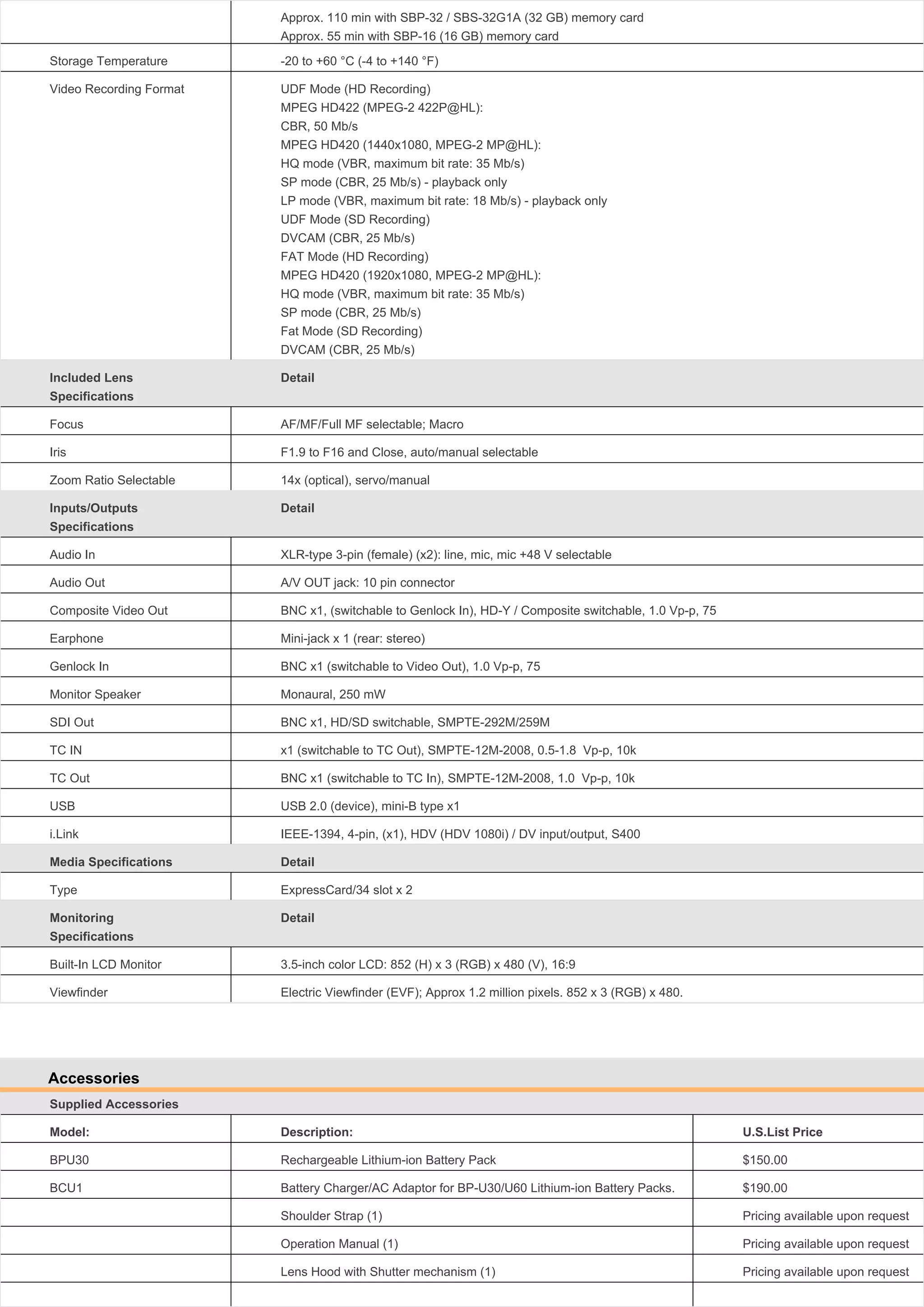 Approx. 110 min with SBP-32 / SBS-32G1A (32 GB) memory card
Approx. 55 min with SBP-16 (16 GB) memory card
Storage Temperature

-20 to +60 °C (-4 to +140 °F)

Video Recording Format

UDF Mode (HD Recording)
MPEG HD422 (MPEG-2 422P@HL):
CBR, 50 Mb/s
MPEG HD420 (1440x1080, MPEG-2 MP@HL):
HQ mode (VBR, maximum bit rate: 35 Mb/s)
SP mode (CBR, 25 Mb/s) - playback only
LP mode (VBR, maximum bit rate: 18 Mb/s) - playback only
UDF Mode (SD Recording)
DVCAM (CBR, 25 Mb/s)
FAT Mode (HD Recording)
MPEG HD420 (1920x1080, MPEG-2 MP@HL):
HQ mode (VBR, maximum bit rate: 35 Mb/s)
SP mode (CBR, 25 Mb/s)
Fat Mode (SD Recording)
DVCAM (CBR, 25 Mb/s)

Included Lens
Specifications

Detail

Focus

AF/MF/Full MF selectable; Macro

Iris

F1.9 to F16 and Close, auto/manual selectable

Zoom Ratio Selectable

14x (optical), servo/manual

Inputs/Outputs
Specifications

Detail

Audio In

XLR-type 3-pin (female) (x2): line, mic, mic +48 V selectable

Audio Out

A/V OUT jack: 10 pin connector

Composite Video Out

BNC x1, (switchable to Genlock In), HD-Y / Composite switchable, 1.0 Vp-p, 75

Earphone

Mini-jack x 1 (rear: stereo)

Genlock In

BNC x1 (switchable to Video Out), 1.0 Vp-p, 75

Monitor Speaker

Monaural, 250 mW

SDI Out

BNC x1, HD/SD switchable, SMPTE-292M/259M

TC IN

x1 (switchable to TC Out), SMPTE-12M-2008, 0.5-1.8 Vp-p, 10k

TC Out

BNC x1 (switchable to TC In), SMPTE-12M-2008, 1.0 Vp-p, 10k

USB

USB 2.0 (device), mini-B type x1

i.Link

IEEE-1394, 4-pin, (x1), HDV (HDV 1080i) / DV input/output, S400

Media Specifications

Detail

Type

ExpressCard/34 slot x 2

Monitoring
Specifications

Detail

Built-In LCD Monitor

3.5-inch color LCD: 852 (H) x 3 (RGB) x 480 (V), 16:9

Viewfinder

Electric Viewfinder (EVF); Approx 1.2 million pixels. 852 x 3 (RGB) x 480.

Accessories
Supplied Accessories
Model:

Description:

U.S.List Price

BPU30

Rechargeable Lithium-ion Battery Pack

$150.00

BCU1

Battery Charger/AC Adaptor for BP-U30/U60 Lithium-ion Battery Packs.

$190.00

Shoulder Strap (1)

Pricing available upon request

Operation Manual (1)

Pricing available upon request

Lens Hood with Shutter mechanism (1)

Pricing available upon request

 
