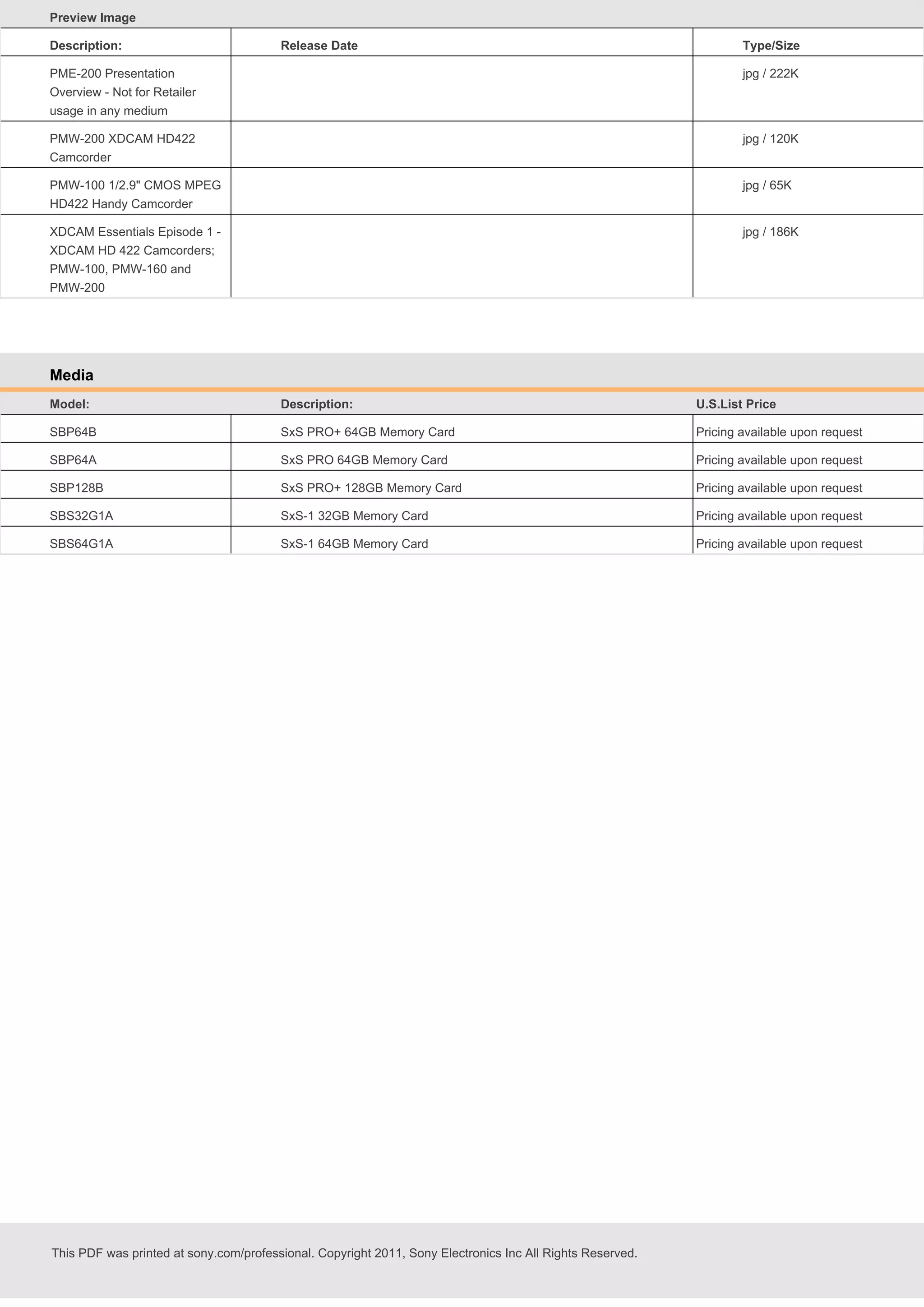 Preview Image
Description:

Release Date

Type/Size

PME-200 Presentation
Overview - Not for Retailer
usage in any medium

jpg / 222K

PMW-200 XDCAM HD422
Camcorder

jpg / 120K

PMW-100 1/2.9" CMOS MPEG
HD422 Handy Camcorder

jpg / 65K

XDCAM Essentials Episode 1 XDCAM HD 422 Camcorders;
PMW-100, PMW-160 and
PMW-200

jpg / 186K

Media
Model:

Description:

U.S.List Price

SBP64B

SxS PRO+ 64GB Memory Card

Pricing available upon request

SBP64A

SxS PRO 64GB Memory Card

Pricing available upon request

SBP128B

SxS PRO+ 128GB Memory Card

Pricing available upon request

SBS32G1A

SxS-1 32GB Memory Card

Pricing available upon request

SBS64G1A

SxS-1 64GB Memory Card

Pricing available upon request

This PDF was printed at sony.com/professional. Copyright 2011, Sony Electronics Inc All Rights Reserved.

 