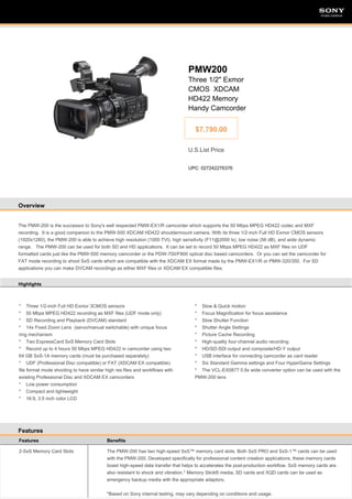 SONY

SONY

PMW200
Three 1/2" Exmor
CMOS XDCAM
HD422 Memory
Handy Camcorder
$7,790.00
U.S.List Price
UPC: 027242276376

Overview

The PMW-200 is the successor to Sony's well respected PMW-EX1/R camcorder which supports the 50 Mbps MPEG HD422 codec and MXF
recording. It is a good companion to the PMW-500 XDCAM HD422 shouldermount camera. With its three 1/2-inch Full HD Exmor CMOS sensors
(1920x1280), the PMW-200 is able to achieve high resolution (1000 TVl), high sensitivity (F11@2000 lx), low noise (56 dB), and wide dynamic
range. The PMW-200 can be used for both SD and HD applications. It can be set to record 50 Mbps MPEG HD422 as MXF files on UDF
formatted cards just like the PMW-500 memory camcorder or the PDW-700/F800 optical disc based camcorders. Or you can set the camcorder for
FAT mode recording to shoot SxS cards which are compatible with the XDCAM EX format made by the PMW-EX1/R or PMW-320/350. For SD
applications you can make DVCAM recordings as either MXF files or XDCAM EX compatible files.
Highlights

* Three 1/2-inch Full HD Exmor 3CMOS sensors
* 50 Mbps MPEG HD422 recording as MXF files (UDF mode only)
* SD Recording and Playback (DVCAM) standard
* 14x Fixed Zoom Lens (servo/manual switchable) with unique focus
ring mechanism
* Two ExpressCard SxS Memory Card Slots
* Record up to 4 hours 50 Mbps MPEG HD422 in camcorder using two
64 GB SxS-1A memory cards (must be purchased separately)
* UDF (Professional Disc compatible) or FAT (XDCAM EX compatible)
file format mode shooting to have similar high res files and workflows with
existing Professional Disc and XDCAM EX camcorders
* Low power consumption
* Compact and lightweight
* 16:9, 3.5 inch color LCD

* Slow & Quick motion
* Focus Magnification for focus assistance
* Slow Shutter Function
* Shutter Angle Settings
* Picture Cache Recording
* High-quality four-channel audio recording
* HD/SD-SDI output and composite/HD-Y output
* USB interface for connecting camcorder as card reader
* Six Standard Gamma settings and Four HyperGama Settings
* The VCL-EX0877 0.8x wide converter option can be used with the
PMW-200 lens

Features
Features

Benefits

2-SxS Memory Card Slots

The PMW-200 has two high-speed SxS™ memory card slots. Both SxS PRO and SxS-1™ cards can be used
with the PMW-200. Developed specifically for professional content creation applications, these memory cards
boast high-speed data transfer that helps to accelerates the post-production workflow. SxS memory cards are
also resistant to shock and vibration.* Memory Stick® media, SD cards and XQD cards can be used as
emergency backup media with the appropriate adaptors.
*Based on Sony internal testing, may vary depending on conditions and usage.

 