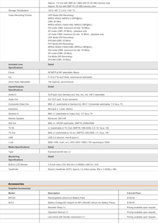 Approx. 110 min with SBP-32 / SBS-32G1A (32 GB) memory card
Approx. 55 min with SBP-16 (16 GB) memory card
Storage Temperature

-20 to +60 °C (-4 to +140 °F)

Video Recording Format

UDF Mode (HD Recording)
MPEG HD422 (MPEG-2 422P@HL):
CBR, 50 Mb/s
MPEG HD420 (1440x1080, MPEG-2 MP@HL):
HQ mode (VBR, maximum bit rate: 35 Mb/s)
SP mode (CBR, 25 Mb/s) - playback only
LP mode (VBR, maximum bit rate: 18 Mb/s) - playback only
UDF Mode (SD Recording)
DVCAM (CBR, 25 Mb/s)
FAT Mode (HD Recording)
MPEG HD420 (1920x1080, MPEG-2 MP@HL):
HQ mode (VBR, maximum bit rate: 35 Mb/s)
SP mode (CBR, 25 Mb/s)
Fat Mode (SD Recording)
DVCAM (CBR, 25 Mb/s)

Included Lens
Specifications

Detail

Focus

AF/MF/Full MF selectable; Macro

Iris

F1.9 to F16 and Close, auto/manual selectable

Zoom Ratio Selectable

14x (optical), servo/manual

Inputs/Outputs
Specifications

Detail

Audio In

XLR-type 3-pin (female) (x2): line, mic, mic +48 V selectable

Audio Out

A/V OUT jack: 10 pin connector

Composite Video Out

BNC x1, (switchable to Genlock In), HD-Y / Composite switchable, 1.0 Vp-p, 75

Earphone

Mini-jack x 1 (rear: stereo)

Genlock In

BNC x1 (switchable to Video Out), 1.0 Vp-p, 75

Monitor Speaker

Monaural, 250 mW

SDI Out

BNC x1, HD/SD switchable, SMPTE-292M/259M

TC IN

x1 (switchable to TC Out), SMPTE-12M-2008, 0.5-1.8 Vp-p, 10k

TC Out

BNC x1 (switchable to TC In), SMPTE-12M-2008, 1.0 Vp-p, 10k

USB

USB 2.0 (device), mini-B type x1

i.Link

IEEE-1394, 4-pin, (x1), HDV (HDV 1080i) / DV input/output, S400

Media Specifications

Detail

Type

ExpressCard/34 slot x 2

Monitoring
Specifications

Detail

Built-In LCD Monitor

3.5-inch color LCD: 852 (H) x 3 (RGB) x 480 (V), 16:9

Viewfinder

Electric Viewfinder (EVF); Approx 1.2 million pixels. 852 x 3 (RGB) x 480.

Accessories
Supplied Accessories
Model:

Description:

U.S.List Price

BPU30

Rechargeable Lithium-ion Battery Pack

$150.00

BCU1

Battery Charger/AC Adaptor for BP-U30/U60 Lithium-ion Battery Packs.

$190.00

Shoulder Strap (1)

Pricing available upon request

Operation Manual (1)

Pricing available upon request

Lens Hood with Shutter mechanism (1)

Pricing available upon request

 