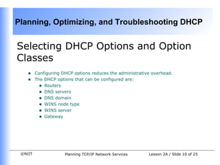 Selecting DHCP Options and Option Classes Configuring DHCP options reduces the administrative overhead.  The DHCP options that can be configured are:  Routers DNS servers DNS domain WINS node type WINS server Gateway 