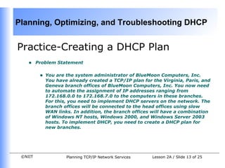 Practice- Creating a DHCP Plan  Problem Statement You are the system administrator of BlueMoon Computers, Inc. You have already created a TCP/IP plan for the Virginia, Paris, and Geneva branch offices of BlueMoon Computers, Inc. You now need to automate the assignment of IP addresses ranging from 172.168.0.0 to 172.168.7.0 to the computers in these branches. For this, you need to implement DHCP servers on the network. The branch offices will be connected to the head offices using slow WAN links. In addition, the branch offices will have a combination of Windows NT hosts, Windows 2000, and Windows Server 2003 hosts. To implement DHCP, you need to create a DHCP plan for new branches. 