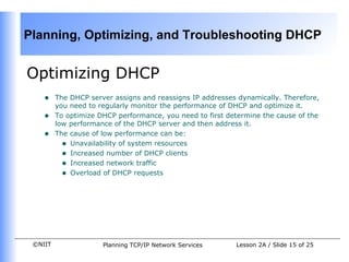 Optimizing DHCP  The DHCP server assigns and reassigns IP addresses dynamically. Therefore, you need to regularly monitor the performance of DHCP and optimize it.  To optimize DHCP performance, you need to first determine the cause of the low performance of the DHCP server and then address it.  The cause of low performance can be: Unavailability of system resources  Increased number of DHCP clients  Increased network traffic Overload of DHCP requests 
