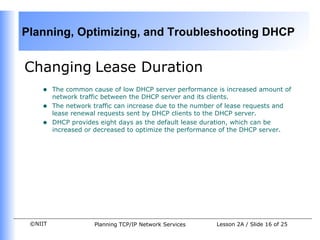 Changing   Lease Duration The common cause of low DHCP server performance is increased amount of network traffic between the DHCP server and its clients. The network traffic can increase due to the number of lease requests and lease renewal requests sent by DHCP clients to the DHCP server.  DHCP provides eight days as the default lease duration, which can be increased or decreased to optimize the performance of the DHCP server.  