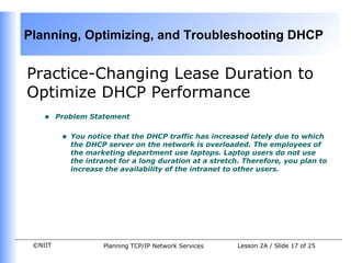 Practice- Changing Lease Duration to Optimize DHCP Performance Problem Statement You notice that the DHCP traffic has increased lately due to which the DHCP server on the network is overloaded. The employees of the marketing department use laptops. Laptop users do not use the intranet for a long duration at a stretch. Therefore, you plan to increase the availability of the intranet to other users.  