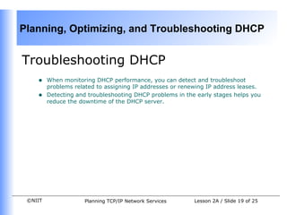 Troubleshooting DHCP When monitoring DHCP performance, you can detect and troubleshoot problems related to assigning IP addresses or renewing IP address leases. Detecting and troubleshooting DHCP problems in the early stages helps you reduce the downtime of the DHCP server.  