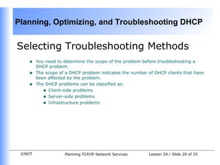 Selecting Troubleshooting Methods You need to determine the scope of the problem before troubleshooting a DHCP problem. The scope of a DHCP problem indicates the number of DHCP clients that have been affected by the problem.  The DHCP problems can be classified as: Client-side problems Server-side problems Infrastructure problems  