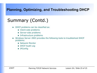 Summary (Contd.) DHCP problems can be classified as: Client-side problems  Server-side problems Infrastructure problems Windows Server 2003 provides the following tools to troubleshoot DHCP problems: Network Monitor  DHCP Audit Log IPConfig 