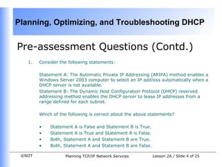 Pre-assessment Questions (Contd.) Consider the following statements:   Statement A: The Automatic Private IP Addressing (APIPA) method enables a Windows Server 2003 computer to select an IP address automatically when a DHCP server is not available. Statement B: The Dynamic Host Configuration Protocol (DHCP) reserved addressing method enables the DHCP server to lease IP addresses from a range defined for each subnet.  Which of the following is correct about the above statements? Statement A is False and Statement B is True . Statement A is True and Statement B is False.   Both, Statement A and Statement B are True.   Both, Statement A and Statement B are False.   