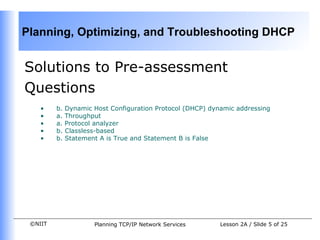 Solutions to Pre-assessment Questions b. Dynamic Host Configuration Protocol (DHCP) dynamic addressing   a. Throughput   a. Protocol analyzer  b. Classless-based   b. Statement A is True and Statement B is False 