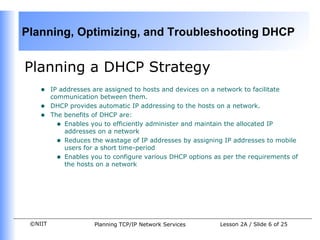 Planning a DHCP Strategy IP addresses are assigned to hosts and devices on a network to facilitate communication between them.  DHCP provides automatic IP addressing to the hosts on a network. The benefits of DHCP are: Enables you to efficiently administer and maintain the allocated IP addresses on a network Reduces the wastage of IP addresses by assigning IP addresses to mobile users for a short time-period Enables you to configure various DHCP options as per the requirements of the hosts on a network 