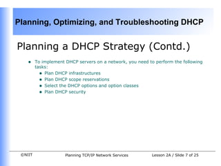 Planning a DHCP Strategy (Contd.) To implement DHCP servers on a network, you need to perform the following tasks: Plan DHCP infrastructures Plan DHCP scope reservations Select the DHCP options and option classes Plan DHCP security 