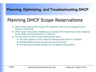 Planning DHCP Scope Reservations  DHCP scope defines the range of IP addresses that can be assigned to the hosts on a network. DHCP scope reservation enables you to decide the IP addresses to be assigned to the hosts and the devices on a network.  You can plan for DHCP scope reservations when:  The host needs to have a fixed IP address lease when it is started. Multiple DHCP servers provide service to the host. The host has not been assigned an IP address using DHCP. 