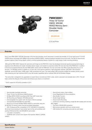 SONY

SONY

PMW300K1
Three 1/2" Exmor
CMOS XDCAM
HD422 Memory SemiShoulder Handy
Camcorder
$9,650.00
U.S.List Price

Overview

Sony’s new PMW-300K1 XDCAM camcorder is the first semi-shoulder mount camcorder to combine the benefits of 1/2-inch type Exmor™ Full HD
3CMOS sensor technology with 50Mbps HD recording at MPEG HD422, meeting broadcast standards around the world. The high bit rate ensures
excellent capture of fast moving objects, while its chroma subsampling feature is perfect for a wide range of video recording situations.
Although the PMW-300K1 features the same lens and imager as the PMW-EX3, Sony has developed advanced signal processing technology to
suppress noise effectively and create noticeably clearer images, and enable it to reproduce better S/N ratio than that of the PMW-EX3. In addition
to the list of exceptional features the new PMW-300K1 shares with the PMW-EX3, the new camcorder now offers Cache Recording of up to 15
seconds, 1/16 ND filter position in addition to 1/4 and 1/64, more Gamma selections, eight assignable switches, QHD 960 X 540 resolution
viewfinder, second SDI output, HDMI output, USB connectivity and more. The newly added USB connection enables the wireless remote control,
video streaming and high resolution/XAVC proxy file transfer capabilities with an optional CBK-WA100 Wireless Adapter.
The camcorder is designed to be upgradable to support Sony’s revolutionary XAVC codec, which is planned to be available late in 2014. This will
help to extend the lifecycle of the product and enhance your return on investment*.
* XAVC support for HD will be available in 2014.
Highlights

* Semi-shoulder handheld camcorder
* Three 1/2-inch Full HD Exmor 3CMOS sensors
* 50 Mbps MPEG HD422 recording as MXF files (UDF mode only)
* SD Recording and Playback (DVCAM) standard
* Interchangeable lens system with 14x Fujinon HD lens package.
* Two ExpressCard SxS Memory Card Slots
* Record up to 4 hours 50 Mbps MPEG HD422 in camcorder using two
64 GB SxS-1A memory cards (must be purchased separately)
* UDF (Professional Disc compatible) or FAT (XDCAM EX compatible)
file format mode shooting to have similar high res files and workflows with
existing Professional Disc and XDCAM EX camcorders
* Low power consumption
* Viewfinder with 3.5-inch Color Quarter HD resolution 960(H) x 3(RGB)
x540(V)

Specifications
Camera Section

Detail

* Slow & Quick motion (1fps to 60fps)
* Focus Magnification for focus assistance
* Slow Shutter Function
* Shutter Angle Settings
* Picture Cache Recording
* Continuous recording (creating a single file with multiple start and stop
REC trigger).
* Two lines of HD/SD-SDI connectors
* Multi-camera operation with 8-pin remote control.
* USB interface for connecting camcorder as card reader

 