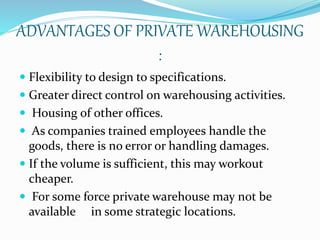 ADVANTAGES OF PRIVATE WAREHOUSING 
: 
 Flexibility to design to specifications. 
 Greater direct control on warehousing activities. 
 Housing of other offices. 
 As companies trained employees handle the 
goods, there is no error or handling damages. 
 If the volume is sufficient, this may workout 
cheaper. 
 For some force private warehouse may not be 
available in some strategic locations. 
 