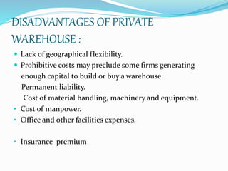 DISADVANTAGES OF PRIVATE 
WAREHOUSE : 
 Lack of geographical flexibility. 
 Prohibitive costs may preclude some firms generating 
enough capital to build or buy a warehouse. 
Permanent liability. 
Cost of material handling, machinery and equipment. 
• Cost of manpower. 
• Office and other facilities expenses. 
• Insurance premium 
 