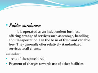 •Public warehouse 
It is operated as an independent business 
offering arrange of services such as storage, handling 
and transportation. On the basis of fixed and variable 
free. They generally offer relatively standardized 
services to all clients. 
Cost involved- 
• rent of the space hired, 
• Payment of charges towards use of other facilities. 
 